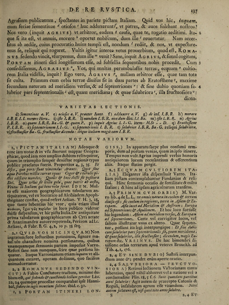 Agrafium publicanum , fpeclantes in pariete picfiam Italiam. Quid vos hic, inquam* num feriae fementiuae d otiofos 41 huc adduxerunt/, vt patres, & auos folebant nofiros ? Nos vero (inquit agrivs) vt arbitror, eadem s caufa, quae te, rogatio aeditimi. Ita- z que fi ita efi, vt annuis, morere h oportet nobifcum, dum ille / reuertatur. Nam accer- fitus ab aedile, cuius procuratio huius templi efi, nondum 1 rediit, & nos, vt expecftare- mus fe, reliquit qui rogaret. Vultis igitur interea vetus prouerbium, quod efi, Roma- n v s fedendo vincit, vfurpemus, dum ille m venit ? Sane, inquit A g r i v s, & fimul cogitans. Portam itineri dici longiifimam elfe, ad fubfellia fequentibu^ nobis procedit. Cum 3 confedifiemus, Agrasivs , Vos, qui multas perambulafiis terras, ecquam 0 cultio¬ rem Italia vidifiis, inquit ? Ego vero, Agrivs f* nullam arbitror elfe, quae tam tota fit culta. Primum cum orbis terrae diuilus fit in duas partes ab Eratofihene maxime fecundum naturam ad meridiem verfus, & ad feptentriones r: & fine dubio quoniam fa- 4 lubrior pars feptentrionaliss efi, quam meridiana $ & quae lalubriora ** ilia fruduofiora v: dicen- V ARIETAS LECTIONIS. d) Sementinae a. V. e) ectofos a. V. praeter luntt. f) adduxere a. V. g) de inf. I.B. R. h) morare /. B. R. 1.1. merere Heru.» i) ifle /, B. R. 1) nundum /. B. R. non dum diu. 1.1 Ba. m) ifle 1. B. R. n) Agrius J.B.R. o)quam l.B.R. Ba-G. <&* quam P. p) inquit Agrius L 7-G. item: H.St - - D. q) Erathoflene P. I. B. R. r) Jcptemtrionem /. /- G. s) feptemtrionis I. B. R. t) falubrior I, B. R, Ba - G, reliqui falubriora, v)/ruAuoJior Ba - G. fruAuoJtor dicenda: ibique it aliam magis eam I. B. R. NOTAE VARIORVM. 2, i Pictam italiam) Adeoque& tunc iam notae & in vfu fuerunt mappae Geogra¬ phicae, quod iam non amplius dubium relinquitur, quum in triumpho femper deui&ae regionis typus publice praelatus fuerit. Propertius 4, 3, 35. Et difco, qua parte fluat vincendus Araxes. Quot Jine aqua Parthus millia currat equus Cogor & e tabulis pi- Aos edifcere mundos, Qualis & haec do Ai Jit pojitura Dei. Quae tellus Jit lenta gelu , quae putris ab aeflu, Ventus in Italiam qui bene vela ferat. I D E M. Mul¬ to elfe maiorem geographicarum tabularum an¬ tiquitatem, vel ex Socratico ad Alcibiadem Apoph- thegmate conftat, quod refert Aelian. V. H. 3, 28, quo tanto lubentius hic vtor, quia etiam illud m\&y.tov, s%ov y>i? ireqfoSov in loco publico videtur fuiflfe fufpenfum, vt hic picte Italia.De antiquitate prima tabularum geographicarum ab Cyri aetate & Anaximandro autore repetenda, Perizon ad l.c. Aeliani, &Fabr. B. G. 4,2, io p. 38 feq. 2,1 Qv ID VOS HIC IN QJV A M) Non ingratum fore lerioribus putauimus, lignare ma- iufulo characlere nomina perfonarum, quibus vnamquamque fennonis partem impofuit Varro. Refert fane non nunquam, fcire quae perfona lo¬ quatur. Itaque Varronianum etiam inquam vt ali¬ quantum extaret, operam dedimus, quo facilius animaduertatur. 2, 2 Romanvs sedendo vin¬ ci t ) A Fabio Cunriatore traelum, minime du¬ bium eft, qui fedendo isl cunAando bellum gerebat Liu. 22, 24 quemque procellae comparabat ipfe Hanni¬ bal, /edere in iugis montium folitae. ibid. c. 3°- 2, 2 Portam itineri lon¬ gi s s.) In apparatu faepe plus confumi tem¬ poris, dum ad portam venias, quam in ipfo itinere. Tempus non vult Agrius impendi verbis honoris antiquiorem locum recufantium & offerentium aliis. Itaque ftatim pergit. 2, 3 E C <^V AMCVLTIOREM ITA¬ LIA) Eleganter ifta difpenfauit Varro. Ita¬ liam piriam contemplabantur Fundanius & reli¬ qui. Hinc fermonis occalio de fertilitate & cultu Italiae j & hinc ad ipfam agriculturam tranfitus. 2,3 Primvm cvm orbis) M. Var¬ ro lib. 4 de L. T. vt omnis natura in coelum & terram diuifa eji; Jic coelum in regiones, terra in Ajiam & Eu¬ ropam. AJia iacet ad Meridiem & Au/lrum ; Europa ad Septentriones Aquilonem. Et hoc loco fortafle hic legendum : Ajiam ad meridiem verfus, 6c Europam ad feptentriones. Certe vel corrigitur locus, vel faltem illuftrafur vnus ex altero. Quae fequcm- tur, poliunt ita legi interpungique : Et Jine dubio cum fa lubrior pars feptemtrionalis Jit, quam meridiana» & quae fa fabrior, illa fruAuoJior; dicendum, magis Eu- ropam&c. Vrsinvs. De hac bimembri di- uifione orbis terrarum apud veteres Brouckh. ad Tib. 4,1, 176. 2, 4 Et sine dvbio) Suftuli interpun- ftuin ante &*; pendet enim aperte oratio. 2, 4 S A.L VBRIORA — FRVCTVO- S i O R A) Retinuileclionem Vi&orianam tanto lubentius, quod nihil abhorret vel a ratione vel a confuetudine Plin.18, 5 f■ 6 Sunt quaedam partibus anni falubria: Agit autem de praecepto Catonis & Reguli, infalubrem agrum elfe vitandum. Hthil autem falutare eji, niji quod toto anno fafabre. S / 2,4 Et