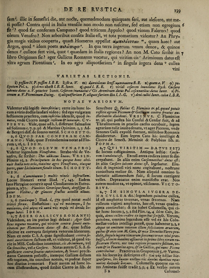 W fem'. illic in femeflri die, aut node, quemadmodum quicquam feri, aut alefcere, aut me¬ ti poflit ? Contra quid in Italia vtenfile non modo non nafcitur, fed etiam non egregium 6 fit/ ? quod far conferam Campano? quod triticum Appulo? quod vinum Falerno? quod oleum Venafro? Non arboribus confita Italia eft, vt tota pomarium videatur? An Phry¬ gia magis vitibus cooperta, quarti Homerus appellat oifx7rshceaaocv w, quam haec? aut Argos, quod n idem poeta 7So\v7tv%ov °. In qua terra iugerum vnum denos, & quinos denos p culleos fert vini, quot ‘i quaedam in Italia regiones ? An non M. Cato fcribit in 7 libro Originum fic ? ager Gallicus Romanus vocatur, qui viritim cis; Ariminum datus eft vitra agrum Picentium In eo agro aliquotfariam * in fingula iugera dena v cullea vini VARIETAS LECTIONIS. i) pojjum H, P. pojjim /. B R. \)Jit a. V. m) ctfjLTeAossxv lenff. x\nnAotisTxB.R. n) quam a. V. o) po- lipotom Pol. 2. p) denos abeft /. B. R. luntt. q) quod I. B. R. r) viridi celarem inundatus Ryck. Caefare tubente datus a. V. praeter Iuntt. Cefarem inundatus c' Cis Areminum datus Pol. cefennatibus datus luntt. s) Pi¬ cenum a. V Picentinum Zwing. t) altqudfariam P. aliquot fartam diu /. 1- G. v) deni cullei luntt. culea /t B. R, NOTAE VARIORVM. Videntur alii legifle interfititius; certe ita hunc lo¬ cum a viris do&is laudari video; fed ego vulgatam le&ionem praefero, cum injititius idem lit, quod in- natus, vnde Cicero iungit injitum <& innatum. C V- P E R V S. Vide, quae ad hi. 1. differunt Salmafius ad Solinum c. 7. p. 96 & Mattius Opinion. 3,3 Ad¬ de Bergeridiff.defomnomerid. SchoettG. 2, 6 QV OD FAR CONFERAM CAM¬ PANO) Vide, quae Freinshemius notat ad Flo¬ rum 1,16,3. I D E M. 2 , 6 QLv OD OLE VM VENAFRO) Videtur legendum Venafrano. Strabo vbi de Ve¬ nafro, fic fcribit: oSev xAXkfrov eAxiov. V R s I N. Plinius 15, 2. Principatu?n in hoc quoque bono obti¬ nuit Italia toto orbe, maxime agro Venafrano, eiusque parte, quae Licinianum fundit oleum. SCHOETT- G E N. 2,5 A'[vxtXtwHtoN ) multis vineis inftrudlam. Locus Homeri extat Iliad. t', 143. Eadem laus Phrygiae occurrit apud Claudianum in Eutro¬ pium 2, 270. Planities Cereriquefauet, denfifque li¬ gatur Vitibus, & glaucos frudius attollit oliuae. Idem. 2, 6 notvxvqov) Iliad. 6, 372 quod potat multi tritici ferax. Eufiathius : vaj ro *oAvttv^ov, o hi <xoAveiro'J, dxo xotrx tu; nvgug ro xxAug ev- (poqov 5»jAo7. I D E M. 2, 7 Ager gallicvs romanvs) Videndum, an ita potius legi debeat: Ager Gal¬ licus togatus vocatur, qui viritim contra /enati auto¬ ritatem per Flaminium datus eji &c. quae le£Uo elicitur ex corrupta feriptura veterum librorum. Nam ex notis C. S. A. quae fignificabant contrafe- nati autoritatem fa&um eft, vt videtur, id quod va¬ rie in MSS. Codicibus inuenitur, cis Ariminum, vel Caefenatibus, vel a Caefare. Notas autem C. S. A. fi- gnificare contra /enatus autoritatem, dk Senati pro fc- natus Catonem pofuifie, itemque Galliam di6tam effe togatam, ita omnibus notum, vt pudeat fuper hoc diutius immorari Facit aucem ad hunc lo¬ cum illuftrandum, quod fcribit Cicero in lib. de Sene£hite Fabius C. Flaminio tr.pl. quoad potuit re/litit agrum Picenum & Gallicum contra /enatus au¬ dior i tat em diui denti. VRSINVS. C- Flaminius tr. pl. qui poftea bis Conful & Cenfor fuit, & ad Thrafimenum in praelio caefus occubuit, legem agrariam tulit inuitofenatu, vt ager Picenus, vnde Senones Galli expulfi fuerant, militibus Romanis diuideretur. Eam legem Cato hic intelligit & Cicero de Sene&. Meminit & Polybius lib. 11. P O P M A. 2,7 Q_V 1 VIRITIM —• DATVS EST) fic locum caftigauimus. Antiqua le&io: Cae/a- rem inundatus eji. Excufi antea codices inter fe dis¬ crepabant. I11 aliis enim Caefennatibus datus eft: in aliis Cae/are iubente datus eji, legebatur. Eru¬ diti & ingenioli viri nunc cogitabunt, noftrane conie&ura melior fit. Nam aliquid omnino li¬ bertatis adfumendum fuit, fi locum corrigere velles. Deprauatus enim manifefto erat. Nos autem modice ea, vt opinor, vfi fumus. Victo- R I V S. 2, 7 IN SINGVLA ivgera de¬ na CVLLEA &c.) legendum quindena cullea, id eft amphoras trecenas, vrnas fexcenas. Nam culleum viginti amphoras, hoc eft, vrnas quadra¬ ginta continebat; & ita habet Columella, qui ci¬ tat hunc locum 3,3, 2fedPlin. 14,4 Idem Cato, in¬ quit, denos culleos redire ex iugeribus/cripfit. Verum, quindena, omnino legendum efie vel ex his Colu¬ mellae verbis intelligi poteft, quae habentur 3,3,2 Atque vt omittam veterem illam felicitatem aruorum, quibus & ante iam M. Cato, mox Terentius Varro pro¬ didit, fingula iugera vinearum/excenas vrnas vini prae- buijje, id enim maxime ajfeuerat in primo libro rerum ru- Jlicarum Varro, nec vna regioneprouenire folitum, ve¬ rum & in Fauentino agro, & in Gallico, qui nunc Piceno contribuitur. Praeterea in Geoponicis 5,17 Varro¬ nis hic locus ita deferiptus eft: ko} ydq Bxppuv hic- yjuqidjiTv.1, OTI 6K«5T0V tA£$?ov tjjc duivise; dicxsAou rqiot’ Koaix; tlfjifyoqcts vtveyxev. Columella quoque eas vi¬ tes Amitieas fuille tradit 3, p, 4 Ex verbis autem