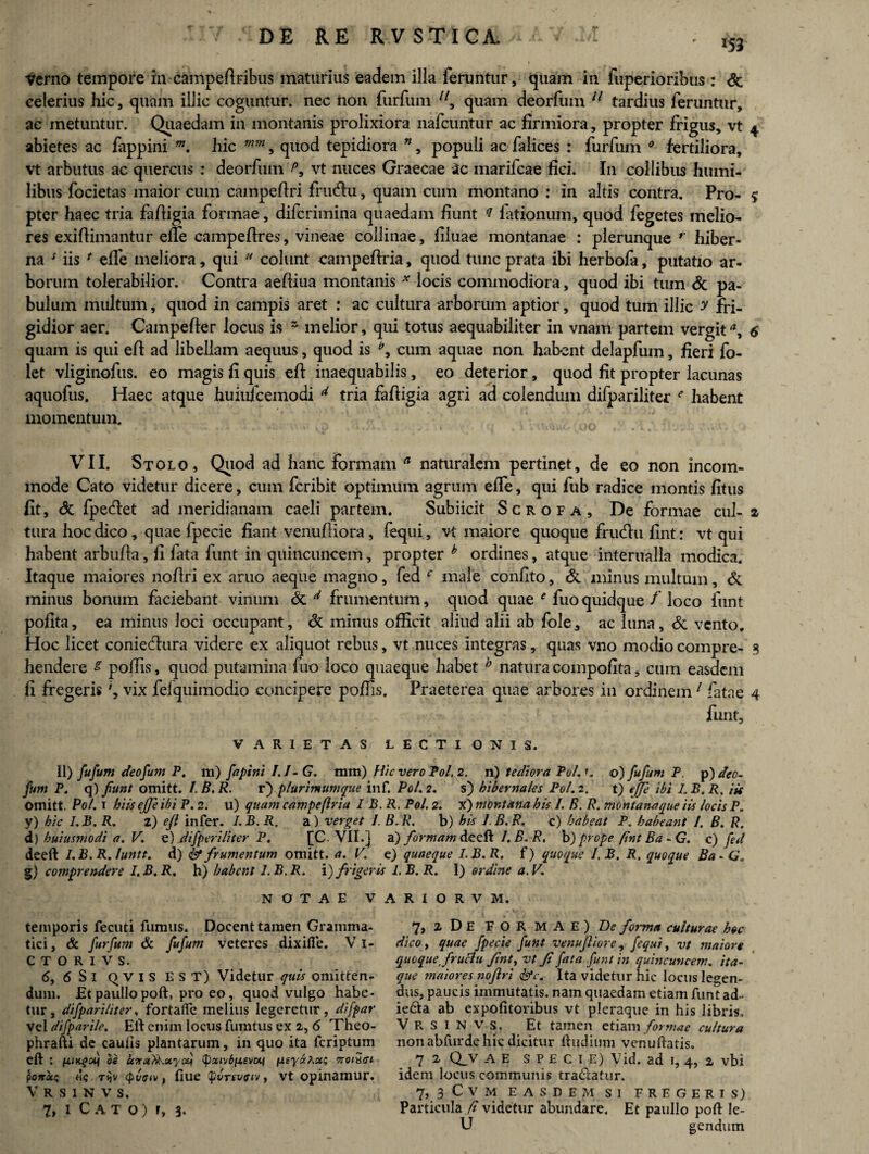 ' 153 Verno tempore in campefiribns maturius eadem illa feruntur, quam in fuperioribus : & celerius hic, quam illic coguntur, nec fron furfum 7/, quam deorfum 11 tardius feruntur, ac metuntur. Quaedam in montanis prolixiora nafcuntur ac firmiora, propter frigus, vt 4 abietes ac fiippini m. hic mm, quod tepidiora 71, populi ac falices : furfum 0 fertiliora, vt arbutus ac quercus : deorfum vt nuces Graecae Sc marifcae fici. In collibus humi¬ libus focietas maior cum campeftri frutfiu, quam cum montano : in altis contra. Pro- $ pter haec tria fafiigia formae, difcrimina quaedam fiunt q fationum, quod fegetes melio¬ res exifiimantur effe campefires, vineae collinae, filuae montanae : plerunque r hiber¬ na * iis * elfe meliora, qui  colunt campefiria, quod tunc prata ibi herbofa, putatio ar¬ borum tolerabilior. Contra aefiiua montanis * locis commodiora, quod ibi tum & pa¬ bulum multum, quod in campis aret : ac cultura arborum aptior, quod tum illic y fri¬ gidior aer. Campefter locus is ~ melior, qui totus aequabiliter in vnam partem vergit6 quam is qui efi ad libellam aequus, quod is \ cum aquae non habent delapfum, fieri fo- let vliginofus. eo magis fi quis efi inaequabilis, eo deterior, quod fit propter lacunas aquofus. Haec atque huiufcemodi d tria fafiigia agri ad colendum difpariliter f habent momentum. VII. Stolo, Quod ad hanc formam a naturalem pertinet, de eo non incom¬ mode Cato videtur dicere, cum fcribit optimum agrum effie, qui fub radice montis fitus fit, Sc fpedet ad meridianam caeli partem. Subiicit Scrofa, De formae cui- z tura hoc dico, quae Ipecie fiant venufiiora, fequi, vt maiore quoque firufiu fint: vt qui habent arbufia, fi fata funt in quincuncem, propter h ordines, atque interualla modica. Itaque maiores nofiri ex aruo aeque magno, fed r male confito, & minus multum, & minus bonum faciebant vinum & ^ frumentum, quod quae e fuoquidque /’ loco funt pofita, ea minus loci occupant, & minus officit aliud alii ab fole, ac luna, Sc vento. Hoc licet coniedura videre ex aliquot rebus, vt nuces integras, quas vno modio compre- 5 hendere s poffis, quod putamina fuo loco quaeque habet b natura compofita, cum easdem fi fregeris vix fefquimodio concipere poffis. Praeterea quae arbores in ordinem1 fatae 4 funt. VARIETAS LECTIONIS. 11) fu funi deofum P. ra) fapim I.J-G. mm) Hic vero Pol 2. n) tediora Pol. c ©) fufum P. p) deo- funt P. q) funt omitt. I. B. R. r) plurimumque inf. Pol, 2. s) hibernales Pol. 2. t) ejje ibi I, B. P. iis omitt. Pol. 1 hiis effe ibi P. 2. u) quam campe (Iri a I B.R. Pol. 2. x) montana his 1. B. R. montana que iis locis P. y) hic I.B.R. 2) efi infer. I.B.R, a) verget I. B.R. b) his I.B.R, c) habeat P. habeant I. B. R. d) huiusmodi a. V, e) difperiliter P. [C. VII.] a) formam deeft /. B. R, b) prope (int Ba - G. c) fed deeft I.B.R. Iuntt. d) & frumentum omitt. a. V. e) quaeque I.B.R. f) quoque J.B. R. quoque BaG. g) comprendere I.B.R, h) habent I.B.R. \) frigeris I.B.R. 1) ordine a.V. NOTAE VARIORVM. temporis feeuti fumus. Docent tamen Gramma¬ tici , & furfum & fufum veteres dixifie. V1- CTORIVS. <5, 6 Si QVIS EST) Videtur quis omitten¬ dum. Et paullo poft, pro eo, quod vulgo habe¬ tur, difpariliter, fortalfe melius legeretur, difpar vel difparile. Eli enim locus fumtus ex 2, 6 Theo- phrafti de cauiis plantarum, in quo ita feriptum eft : 1uiKqoq de icna^xyati (pxwSfzevcq qay&huc; noiuet pondo; «c , fiue Qvrtvfiv, vt opinamur. V R S I N V S. 7, i C A T o) r, 3. 7, zDe FORMAE) D? forma culturae hoc dico y quae fpecie funt venufliore, fequi, vt maiore quoque firuclu finty vt fi fata funt in quincuncem, ita¬ que maiores nofiri <&c. Ita videtur hic locus legen¬ dus, paucis immutatis, nam quaedam etiam funt ad<- ie£ta ab expofitoribus vt pleraque in his libris. VRSINVS, Et tamen etiam formae cultura non abfurde hic dicitur ftudium venuftatis. 7 2 Qjv A E specie) Vid. ad 1, 4, 2 vbi idem locus communis tra&atur. 7, 3 C V M EASDEM SI FREGERIS) Particula fi videtur abundare. Et paullo poft Ie- U gendum