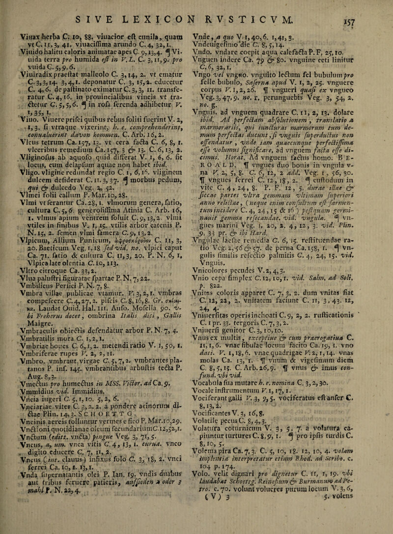 Viuax herba Cf io, 88. viuacior eft cunila, quam vtC. ii,3, 41. viuaciflima arundo C. 4, 32,1. Viuido halitu caloris animatae apes C 9,13,4- ^ vi* uida terra pro humida eji in V,L. C. 3,11,9. pro vuida C. 5,9,6. Viuiradix praeftat malleolo C. 3,14, 2. vt ematur C. 3,3,14. 3,4,1. deponatur C. 3, 13, a. educetur C. 4,6. de paftinato eximatur C. 3,3, 11. transfe¬ ratur C. 4, i(5, in prouincialibus vineis vt tra¬ detur C. 5, ;,6.1 in rofa ferenda adhibetur V, h3S,h Vino. Viuere prifei quibus rebus foliti fuerint V. 2, 1, 3. fi vtraque vixerint, h. e. comprehenderint, connaluerint davon kommen. C. Arb. 16,2. Vicus tetrum Ca. 137, 13. vt cera fada C, 6, 8, r. vlceribus remedium Ca. 137, 3 & 13. C. <5,13, 2. Vliginofus ab aquofo quid differat V. 1, <5, 6. fit locus, cum delapfum aquae non habet ibid. Vligo. vligine redundat regio C. 1, 6,16. vliginein dulcem defiderat C. n. 3,37. ^ morbus pedum, qui <& dulcedo Veg, 2, 52. Vlmei folii callum P. Mar. 10,28. Vlmi vt ferantur Ca.28,1. vlmorum genera, fatio, cultura C. 3,6, generofiflima Atinia C. Arb. 16, 1. vlrnus apium ventrem foluit C. 9,1.3,2. vlmi vtiles in finibus V* 1, 13^ vtilis arbor catenis P. N. 13, 2. femen vlmi famera C. 9,13,2. Vlpicum, Allium Punicum, kcpgocxoeobov C. 11, 3, 20. Baeticum Veg. i, 18 fedvid. no, vlpici caput Ca. 71. fatio & cultura C. 11,3, 20. P. N. 6, i# Vlpica late olentia C. 10,113. Vitro citroque Ca.33,2. Vlua paluftri figuratae fpartae P. N. 7,22. Vmbilicus Perfici P. N. 7,8- Vmbra villae publicae vtamur. F; 3,2, r. vmbras compefcere C.4,27,2. pifeis C. 8,16,g, Gr. cnic*\- vct. Laudat Ouid. Hal. in. Aufo. Mofeila 90. v- bi Freherus docet, ombrina Italis dici , Gallis Maigre, Vmbraculis obiedis defendatur arbor P. N.7, 4. Vmbratilis mora C. 1,2, u Vmbriae bcues C. 6,1,2. metendi ratio V. i,3°> *♦ Vmbriferae rupes V, 2, 2, u. Vmbro. vmbrant virgae C.3,7,2. vmbrantes pla- tanos P. inf. 143. vmbrantibus arbuftis teda P, Aug. 8,3- Vmedus pro htimedus in MSS. Viffor. adCa, 9. Vmmidius vid. Immidius. Vncia ingeri C. 3, r, 10. 3,2, 6. Vnciariae vites C. 3,2.2. a pondere acinorum di- dac PKn* 14,3. Sc H O £ T T G i Vncinis aereis tolluntur vermes e fico P. Mar. 10,29. Vndioni quotidianae oleum fecundariiimC.12,32,1. Vnduni (editt. vnda) pingue Veg. 3, 71, 3. Vncus, a,, um. vnca vitis C. 4, 13, 1. curua. vnco . digito educere C. 7, n, 2. Vncus (int. clauus) infixus folo C. 3, 18, 2. vnci ferrei Ca. 10,1. 13,1. Vnda fupernatantis olei P. Ian. 19. vndis duabus aut tribus feruere patieris, auffeden * oder 3 mabl f. N.22,4, Vnde, a quo V 1,40,6. 1,41, 3, Vndeuigefimoilie C. 8,3,14. Vndo. vndare coepit aqua calefadaP. Ff 23,10. Vngiien indere Ca. 79 80. vnguine ceti linitur ■ C. 6, 32,1. Vngo vel vngwo. vnguito ledum fel bubulum pro felle bubulo, Saferna apud V. 1, 2, 25. vnguere corpus V, 1,2,26. fi vngueri quaji ex vngueo ) Veg. 3,47,9. no.v, perunguebis Veg. 3, 54,2, no. g. * Vnguis. ad vnguem quadrare C. u, 2, 13* dolare ibid. Ad perfettam abfolutionem , translatio a marmorariis, qui innaturas marmorum tum de- mum perfectas ducunt >ft vnguis [up er ductus non ojfendatur , vnde iam quaecunque perfectijftma ejfe volumus ftgnific are, ad vnguem facta ejfe di¬ cimus. Flor at. Ad vnguem fadus homo. B E- R O A L D. fi vngues duo bonis in vngula v- na V. 2, 3, g. C. <5, 12, 2 add, Veg. 1, 36, 30. fi vngues ferrei C. 12, 18, 2. cuftodum in vite C. 4, 24, 8. P- F. 12, 3. 'durae illae ftccae partes vitra gemmam vltimam fuperiori anno relictae, (neque enim confultum eft far me n- tum incidere C. 4, 24,15 & 16 ) pcftquam germi- nauit gemma refecandae. vid. vngula. ^ vn¬ gues marini Veg. 1, 20, 2. 4, 12, 3. vid. Pltn. 9> 33 pc- & ibi Hard. Vhgulae laefae remedia C. 6, 13. refiifuendae ra¬ tio Veg. 2, 36 & 37. de perna Ca.158, 1. ^ vn- gulis fimilis refedio palmitis C. 4, 24, 15. vid, Vnguis. Vnicolores pecudes V.2,4,3. Vnio cepa fimplex C. 12,10,1. vid. Salm, ad Soli, p. 812. Vilitas coloris apparet C. 7, 3, 2. dum vnitas fiat C. 12, 22, 2. vnifatem faciunt C. 11, 3,43. 12, 24» 4- Vniuerfitas operis inchoati C. 9, 2, 2, rufticationis C. 1 pr. 33. tergoris C. 7,3,2. Vniuerfi genitor C. 3,10,10. Vnusex multis, excepfiue & cum praerogatiua C. 11,1,6. vnae fibulae locum facito Ca. 19, 1. vno dati. V. 1,18,6. vnae quadrigae V. 2,1,14. vnas molas Ca. 13, 1. fi vnum & vigefimum diem C. 8,5,1?. C. Arb. 26,9. fi vnus & imus con- fund. vbi vid. Vocabula fua mutare h. e. nomina C. 3,2,30. Vocale inftrumentum V. 1,17,1. Vociferant galli V. 3, 9,5. vociferatus eftanferC, 8,13» Vocificantes V. 3, 16,8. Volatile pecus C. 8,4,3. Volatura coturnicum V. 3, 3, 7- a volatur* ca¬ piuntur turtures C. 8,9, i* ^ pro ipfis turdisC. 8,10, 5. Volema pira Ca. 7,3. C. 5, 10, 18. 12, 10, 4. volam implentia interpretatur ctiatn Rbod. ad Scribo, c. 104 p. 174. Volo, velit dignari pro dignetur C. U, rs 19. vbi laudabat Schoettg. Reineftnm cfp Fur manum ad Pe¬ tro. c. 70. volunt volucres purum locum V. 3,6, C V ) 3 5. volens