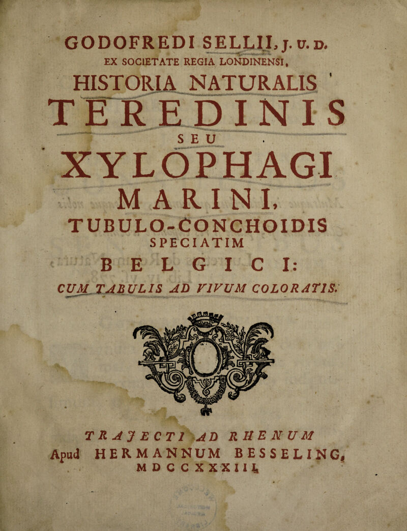 GODOFREDI SELLII, j. it.d. I'1 # N --** EX SOCIETATE REGIA LONDINENSI, HISTORIA NATURALIS TEREDINIS ___^.. SEU XYLOPHAGI MARINI, TUBULO-CONCHOIDIS SPECIATIM BELGICI: CUM TABULIS AD VIVUM COLORATIS. TRAJECTI AD RHENUM Apud HER MANNUM BESSELING,