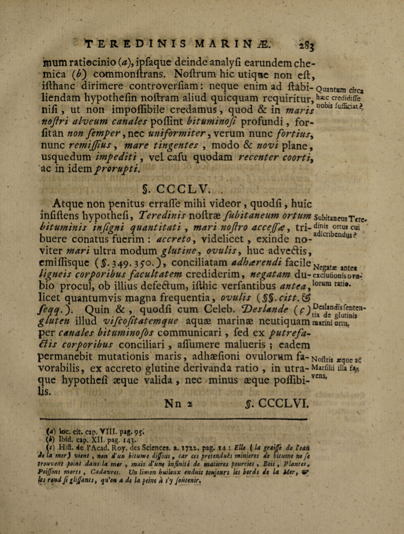 imum ratiocinio (a), ipfaque deinde analyli earundem che- mica (b) commonflxans. Noftrum hic utique non eft, ilthanc dirimere controverfiam: neque enim ad llabi- Quantum circa liendam hypothefin noftram aliud quicquam requiritur, h*c. «edidifle nili, ut non impoffibile credamus, quod & in marisnobis noftri alveum canales poffint bituminojl profundi, for- litan non femper, nec uniformiter, verum nunc fortius, nunc remijjius, mare tingentes , modo & novi plane, usquedum impediti, vel cafu quodam recenter coorti, ac in idem prorupti. ' §. CCCLV. . Atque non penitus erralfe mihi videor, quodli, huic infiftens hypothefi, Teredinis noltras fubitaneum ortum Subitaneus Tere- bituminis infigni quantitati , mari noftro acceffa, tri- d™s ortus cui buere conatus fuerim : accreto, videlicet, exinde no-a ‘cn '■ndl,s? viter mari ultra modum glutine, ovulis, huc adve&is, emiffisque ($. 349.3 yo.}> conciliatam adharendi facileN tje met ligneis corporibus facultatem crediderim, negatam du- exduuoniso ra¬ bio procul, ob illius defeftum, ilthic verfantibus antea,lorum rati®- licet quantumvis magna frequentia, ovulis (§§. citt. & feqq.). Quin &, quodli cum Celeb. T) es Unde (c) i^ac*nd|S(lt“1t,eri' gluten illud vifcofitatemque aquae marinae neutiquam marmi ortui15 per canales bituminofos communicari, fed ex putrefa¬ ctis corporibus conciliari, aflumere malueris; eadem permanebit mutationis maris, adhaefioni ovulorum fa- Noftris *ane ac vorabilis, ex accreto glutine derivanda ratio , in utra- MarfiUi au % que hypothelx ceque valida, nec minus aeque pollibi-vcns’ lis. Nn» §. CCCLVI. (4) loc. cit. cap. VIII. pag. 95. (i) Ibid. cap. XII. pag. 143. x (0 Hift. de 1’Acad. Roy. des Sciences, a. 1722. pag. 14 : Elie (la graijfe de Uaii de la mer) vient, non d’un bitume dijfous, car ces pretenduis minteres de bitume ne fc irouvent point dans la mer , mais d'une infinite de matieres pourries , Bois , Plantes, Poijfons morts , Cadavres. XJn limon huileux enduit toujonn les bords de la Mer, (es rtnd fi zlijfants, qn'on a de la peim h s'y fimnir.