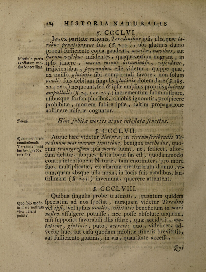 i. Mortis c patria avedtarura mo¬ dus &ncccffitas. ytwen* «Quantum in cir cumfcribendis Teradinis limiti bus benigna Na¬ tura /it ? Quo folo modo in mare noftrum viva deferri . |>oQat ? iZ4 HISTORIA NATUR ALI S §. CCCLVI. Ita, ex paritate rationis, Teredinibus ipfis illis, qu^e la¬ ribus penatibus que fuis (£. 244.) , ubi glutinis dubio procul fufficiente copia gaudent, ave The, navibus, aut harum vejiibus infidentes, quaquaverfum migrant , in ipfo itinere , maria minus bituminofa , vifcidave, trajicientibus, pereundum efie videtur ; quippe quae, ex amilTo glutinis libi comparandi favore , non folum ovulis fuis debitam lingulis glutinis dotem dare (§. 18 5. 1x4.160.) nequeunt, fed & ipfae amplius propriis glutinis ampullulis ($. 24.135*. 275*.) incrementum fubminiltrare, ufibusque forfan pluribus, a nobis ignoratis, profpicere prohibitas , mortem fubire ipfae , faltim propagatione abftinere miferae coguntur. Hinc fubitte mortes atque intejlata feneTtus. c §. CCCLVII. Atque hasc videtur Naturin circumfcribendis Te¬ redinum marinarum limitibus^ benigna 'methodus, quo¬ rum transgreffum ipfa morte luunt, ne, fcilicet, alior- fum delatas, ibique, li ita loqui fas eft , quodammodo contra intentionem Naturae, tam enormiter, pro more fuo, multiplicatae, ex aliarum creaturarum damno, vi¬ tam, quam absque ulla noxa, in locis fuis natalibus, lau- tiffimam (§.2,43*) inveniunt, quaerere attentent. §. GCCLVIIL Quibus fmgulis probe trutinaris, qaiantum quidem fpeciatim ad nos fpeftat , nunquam videtur Teredini vel ipfi, vel ipfius ovulis, vilitatis beneficium in mari noflro affulgere potuiife , nec polfe abfolute unquam, nifi fuppofita favorabili illis iflhac, quae acciderit, mu¬ tatione, glutinis, puto, accreti; quo , videlicet, ad- veftse huc, aut cafu quodam infolitae itineris brevitatis, aut fufficiente glutinis, in via, quantitate accelfa,