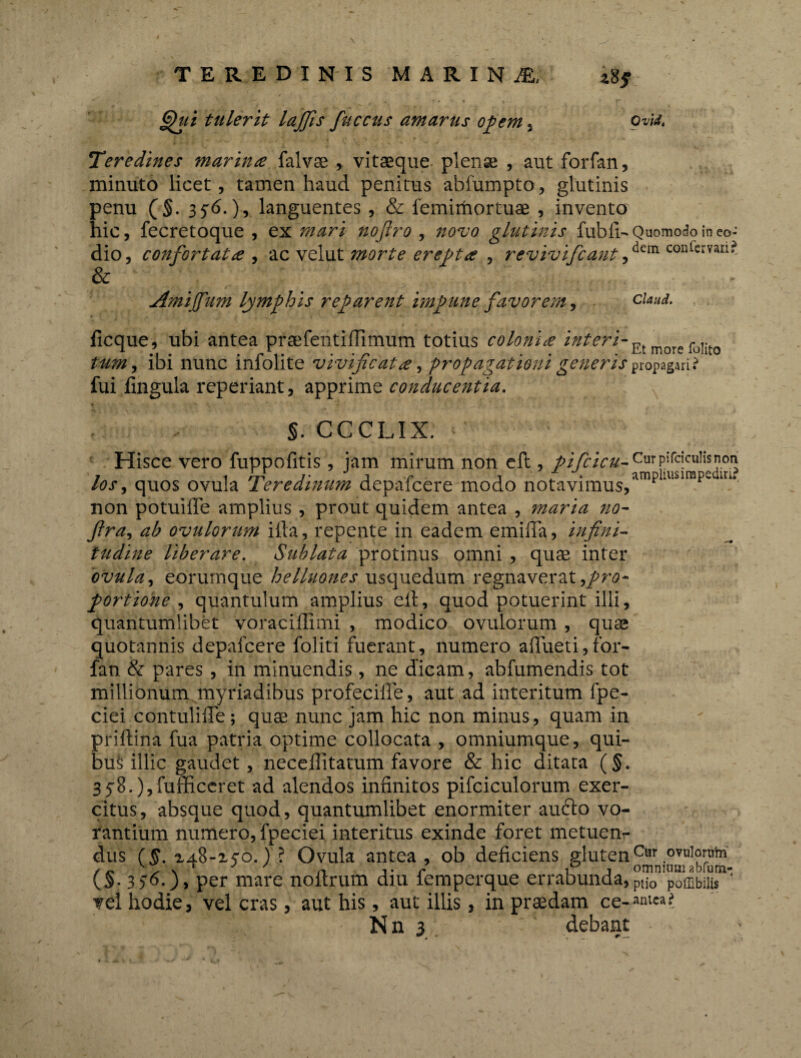 §fui tulerit lajfis fuccus amarus opem, ovfc Teredines marina falvse , vitaeque plenae , aut forfan, minuto licet, tamen haud penitus abfumpto, glutinis penu (§. 356.), languentes , & femimortuae , invento hic, fecretoque , ex mari noflro , novo glutinis fubfi- Quomodo in eo- dio, confortata , ac velut morte erepta , revivifcantf^ confervari? & Amijfum lymphis reparent impune favorem, ciaud. ficque, ubi antea praefentiflimum totius colonia interi- _r i. tum, ibi nunc mlolite vivificata, propagationi generis propagari? fui fingula reperiant, apprime conducentia. §. ccclix: Hisce vero fuppofitis, jam mirum non eft , pifcicu- Curpircicrulisnon /tfr, quos ovula Teredinum depafcere modo notavimus,ampllllsirape iri* non potuiffe amplius , prout quidem antea , maria no- fira, ^ ovulorum ifta, repente in eadem emiffa, infini- tiidine liberare. Sublata protinus omni , quae inter ovula, eorumque hetluones usquedum regnaverat,/^* portione , quantulum amplius eft, quod potuerint illi, quantumlibet voraciffimi , modico ovulorum , quae quotannis depafcere foliti fuerant, numero afljaeti, for- fan & pares, in minuendis, ne dicam, abfumendis tot millionum myriadibus profecifle, aut ad interitum fpe- ciei contulifte; quae nunc jam hic non minus, quam in priftina fua patria optime collocata , omniumque, qui¬ bus illic gaudet, neceftitatum favore & hic ditata (§. S^B.^fufficcret ad alendos infinitos pifciculorum exer¬ citus, absque quod, quantumlibet enormiter au£to vo¬ rantium numero, fpeciei interitus exinde foret metuen¬ dus ($. za8-z$o.) ? Ovula antea, ob deficiens glutenCur.ovulf^Thl (§.156-), per mare noitrum diu lemperque errabunda,P,j0 poffibiiis Tei hodie, vel cras, aut his, aut illis, in praedam ce-«a«.J Nn 3 ' debant