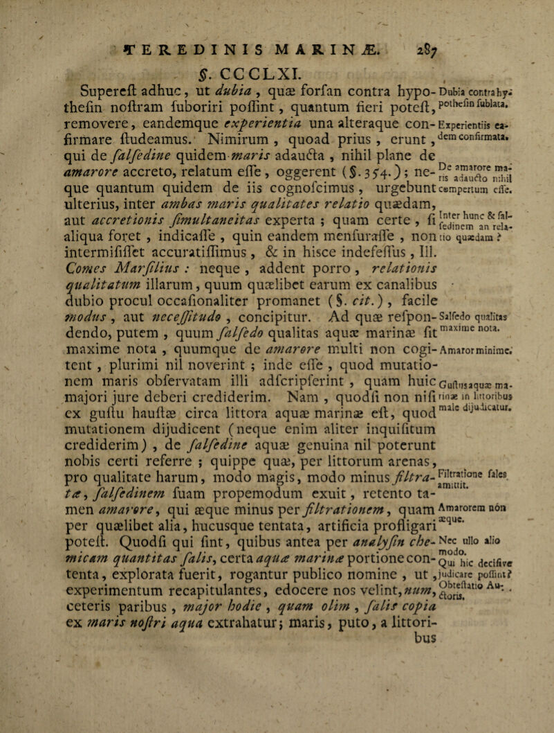 \ TEREDINIS MARINA* 287 s. CCCLXI. Supercfl adhuc, ut dubia , quts forfan contra hypo- Dubia contra hy- thefin noftram fuboriri pollint, quantum fieri poteA,poUlcfinfublata* removere, eandemque experientia una alteraque con-Experientiis ea> firmare Audeamus. Nimirum, quoad prius, erunt ,demconflrmau* qui de falfedine quidem maris adaufta , nihil plane de amarore accreto, relatum efie, oggerent (§.3 5*40 5 ne~ nSeIZufto que quantum quidem de iis cognofcimus, urgebunt c«mpertum cffc. ulterius, inter ambas maris qualitates relatio quasdam, aut accretionis fimultaneitas experta ; quam certe , fi fedfnem^n^rdt aliqua foret , indicaflfe , quin eandem menfurafle , nontio qu*dam.> intermififlct accuratiflimus, & in hisce indefefiiis, 111. Comes Marfilius : neque , addent porro , relationis qualitatum illarum, quum qucelibet earum ex canalibus • dubio procul occafionaliter promanet (§. cit.) , facile modus , aut necejjltudo , concipitur. Ad quae refpon-Saifedo qualius dendo, putem , quum falfedo qualitas aquas marinas fitmaxlmc nou* maxime nota , quumque de amarore multi non cogi-Amaror minime; tent , plurimi nil noverint ; inde efie , quod mutatio¬ nem maris obfervatam illi adfcripferint , quam huicGuftusaqusema. majori jure deberi crediderim. Nam , quodfi non nifinnae m lmoribus cx guftu hauftse circa littora aquae marinas eft, quodmalc dljudicatur- mutationem dijudicent (neque enim aliter inquifitum crediderim) , de falfedine aquas genuina nil poterunt nobis certi referre ; quippe quae, per littorum arenas, pro qualitate harum, modo magis, modo minusfiltra^™r*jt’one fales ta, falfedinem fuam propemodum exuit, retento ta¬ men amarore, qui aeque minus per filtrationem, quam Amarorem non per quaelibet alia, hucusque tentata, artificia profligarixquc* potefl. Quodfi qui fint, quibus antea per analyfm che~^*c ullo alio micam quantitas falis^ctrt^aqu£ marina portione con-q^c dcdfive tenta, explorata fuerit, rogantur publico nomine , ut 5judicare poffint? experimentum recapitulantes, edocere nos velint, • ceteris paribus , major hodie , quam olim , falis copia ex maris nojlri aqua extrahatur; maris, puto, a littori- bus \