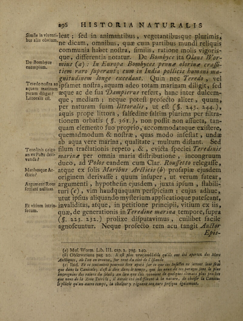 De Bombyce exemplum. Simile in viventi-leat ; fed in animantibus, vegetantibusque plurimis, us ano oovmm.ne ^jcam5 omnibus, quae cum partibus mundi reliquis communia habet noftra, fimilis, ratione molis vigoris¬ que, differentia notatur. De Bombyce ita Olaus IVor- mius (a) : In Europa Bombyces pernite olorina crajji- tiem raro fuperant; cum in India pollicis humani ?na- gnitudinem longe excedant. Quin nec Teredo , vel Teredonoaraanjpfamet noftra,aquam adeo totam marinam diligit, fed aquam marinam r , r trJL . r . . ? i puram diligat? aeque ac de iua Dampierus refert, hanc mter dulcem- Littoraiis eft. que, mediam ; neque poteft profefto aliter, quum, per naturam fuam littoralis, ut eft (§. 243.. 244.), aquis prope littora , falfedine faltim plurima per filtra- tionem orbatis {§. 361.), non poftit non affueta, tan- quam elemento fuo proprio ,;accommodataque exiftere, quemadmodum & noftrae, quas modo infeftat , undae ab aqua vere marina, qualitate , multum diftant. Sed Teredinis erigo filum tra&ationis repeto , & , evifta fpeciei Teredinis vandaP?°^S den” martn* Per omnia maria diftributione , incongruum a ‘ ’ duco, ad Bolos eandem cum Clar. Roujfetto relegaffe. Maribusque Ar- atque ex folis Maribus ArIlicis (bi) profapiae ejusdem diCIS? originem derivaffe ; quum infuper , ut verum fatear, ArgumentiRous argumenti, hypothefin ejusdem , juxta ipfum , ftabili- fettiamnuiiuas. turj (V) 9 vim haudqutaquam perfpiciam ; cujus adhuc, utut ipftus aliquando myfterium applicatioque patefeant. Et vitium intrin-invaliditas, atque, in petitione principii, vitium ex iis, fecum. quae,de generationis mTeredine marina tempore,fupra ($. 223. 232.) prolixe difputavimus , cuilibet facile agnofeuntur. Neque profefto rem acu tangit Aulior Epis- (a) Muf. Worm. Lih. III. cap. 2. pag. 240. {b) Obfervations pag 20. Ii eji plus vraifembUble qtttls ont et e aportez des Mers JlrSliques, ou Von en trouve, fur tout da cote de l' IJlande. *. (c) Ibid. Et ce (entjment pourroit hre apuje Jur ce que ces lnfeftes ne jettent leur frat que dans la Canicule; ceft a dire dans le temps, que les eaux de ces par ages Jont le plus tmpregnees des raions du foledi au lieu que s iis venoient de quelques climats plus proches que nou$ de la Zone Torrile , d auroit et e indijferent d la nature, dc choifir la Canicu- leplutot qtt un autre tewps, la chalgury regnant to^oars piefque egakmsnt»