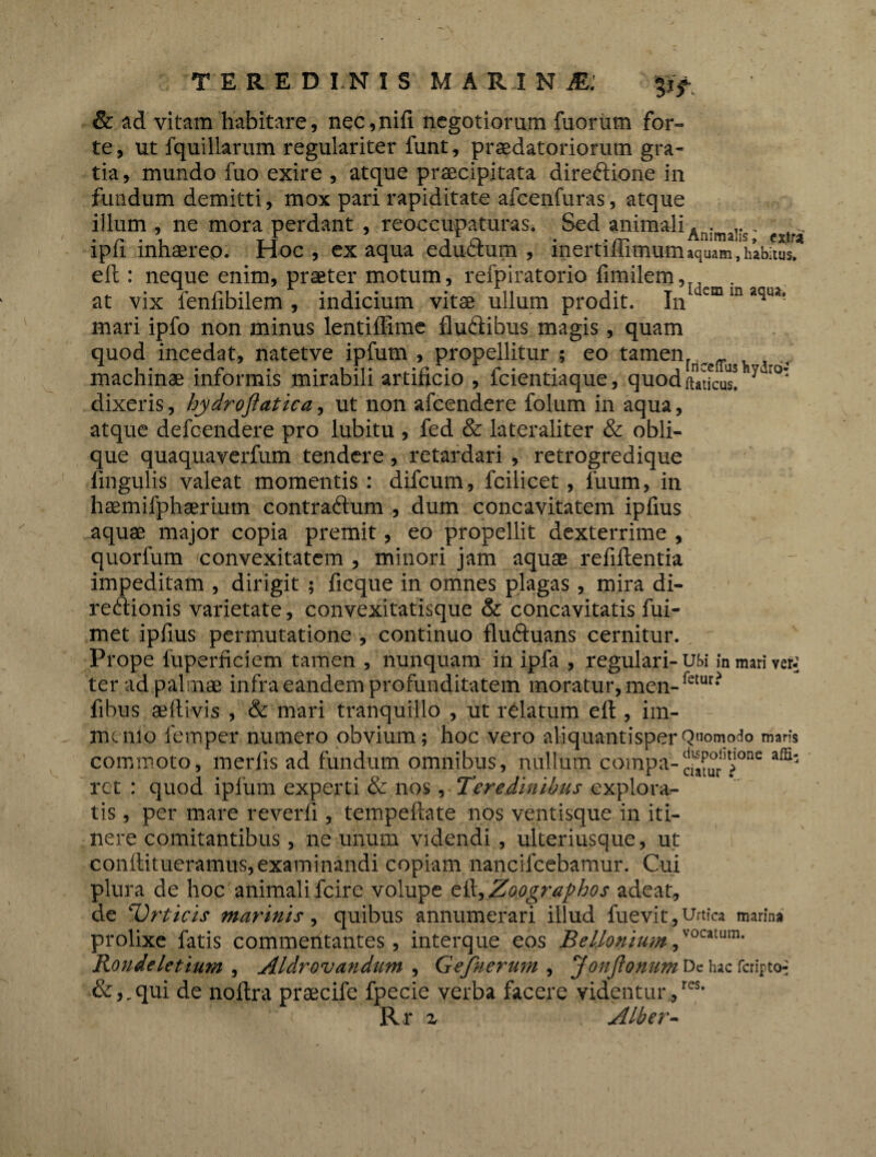 & ad vitam habitare, nec,nifi negotiorum fuorum for¬ te, ut fquillarum regulariter funt, praedatoriorum gra¬ tia , mundo fuo exire , atque praecipitata direftione in fundum demitti, mox pari rapiditate afcenfuras, atque illum , ne mora perdant , reoccupaturas. Sed animali ... lpli inhaereo. Hoc, ex aqua eductum, lnertiliimum »quam, habitus, eft: neque enim, praeter motum, refpiratorio fimilem, . at vix fenfibilem , indicium vita; ullum prodit. In dcm m ’qu,‘ mari ipfo non minus lentiffime flu&ibus magis, quam quod incedat, natetve ipfum , propellitur ; eo tamen, . _ , . machinae mrormis mirabili artificio , icientiaque, quodftaticus. 4 dixeris, hydrojiatica, ut non afcendere folum in aqua, atque defcendere pro lubitu , fed & lateraliter & obli¬ que quaquaverfum tendere, retardari , retrogredique lingulis valeat momentis : difcum, fcilicet, fuum, in haemifphserium contraftum , dum concavitatem ipfius aquae major copia premit, eo propellit dexterrime , quorfum convexitatem , minori jam aquae refiftentia impeditam , dirigit ; ficque in omnes plagas , mira di- reftionis varietate, convexitatisque & concavitatis fui- met ipfius permutatione , continuo fluftuans cernitur. Prope fuperficiem tamen , nunquam in ipfa , regulari-usi in mari ver-] ter ad palmae infra eandem profunditatem moratur, men-fetur* fibus aeftivis , & mari tranquillo , ut relatum eft , im- mcnio femper numero obvium; hoc vero aliquantisper Quomodo maris commoto, merfis ad fundum omnibus, nullum coinpa-^^rlu?!one affi' ret : quod ipfum experti & nos, Teredinibus explora¬ tis , per mare reverfi, tempeftate nos ventisque in iti¬ nere comitantibus, ne unum videndi , ulteriusque, ut conftitueramus, examinandi copiam nancifcebamur. Cui plura de hoc animali fcire volupe t&^Zoographos adeat, de Urticis marinis, quibus annumerari illud fuevit, Urtica marina prolixe fatis commentantes, interque eos Bellonium ,vocatum* Rondeletium , Aldrovandum , Gefnerum , JonJionum Dc hac fcripto-j &,„qui de noftra praecife fpecie verba facere videntur,res* Rr z Alber-