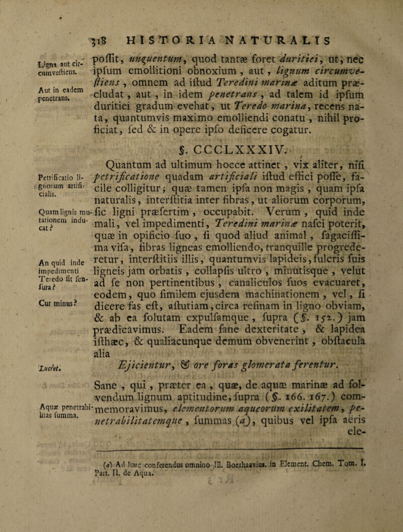 Petrificatio li¬ gnorum artifi¬ cialis. Quam lignis mu tationem indu* cat ? 51S HISTORIA NA TU R A L I S . ,,,f' poffit, unguentum, quod tantas foret duritiei, ut, liec ciunveftiens. iplum emollitioni obnoxium , aut, lignum circumve- fliens , omnem ad illud Teredini marina aditum prae- pcnetrans!dem eludat, aut , in idem penetrans , ad talem id ipfum duritiei gradum evehat , ut Teredo marina, recens na¬ ta, quantumvis maximo emolliendi conatu , nihil pro¬ ficiat , fed & in opere ipfo deficere cogatur. %. CCCLXXXIV. Quantum ad ultimum hocce attinet, vix aliter, nili petrificatione quadam artificiali illud effici polle, fa¬ cile colligitur; quas tamen ipfa non magis , quam ipfa naturalis, interititia inter fibras, ut aliorum corporum, fic ligni praefertim , occupabit. Verum , quid inde mali, vel impedimenti, Teredini marina nafci poterit, quae in opificio fuo , fi quod aliud animal, fagaciffi- ma vifa, fibras ligneas emolliendo, tranquille progrede¬ retur , interllitiis illis, quantumvis lapideis, fulcris fuis ligneis jam orbatis, collaplis ultro , minutisque , velut ad fe non pertinentibus , canaliculos fuos evacuaret, eodem, quo fimilem ejusdem machinationem , vel, li dicere fas elt, altutiam, circa refinam in ligno obviam, & ab ea folutam expulfamque , fupra (j$. 1 ja.) jam praedicavimus. Eadem fane dexteritate , & lapidea illhaec, & qualiacunque demum obvenerint, obftaeula alia Ejicientur, & ore foras glomerata ferentur. Sane , qui, praeter ea , quae, de aquae marinae ad fol- vendum lignum aptitudine, fupra (§. 166. 167.) com- laTuperi!fr:ibi‘memoravimus, elementorum aqucorum exilitatem, pe- as umma’ netrabilitatemqUe , fummas (a), quibus vel ipfa aeris ele- An quid inde impedimenti Teredo lit fea- fura ? Cur minus ? 'Lucret. (a) Ad haec conferendus omnino 111. Boerhaavius. in Elcment. Chem. Tom. It Part. II. de Aqua.