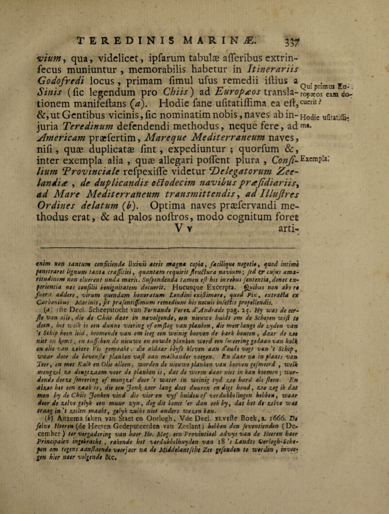 vium, qua, videlicet, ipfarum tabulae aiTeribus extrin- fecus muniuntur , memorabilis habetur in Itinerariis Godofrcdi locus , primam fimul ufus remedii iftius a . Sinis (fic legendum pro Chiis) ad Europaeos transla-^^0^^ do- tionem manifeftans (\a). Hodie fane ufitatiilima ea efi,cucrit* &,ut Gentibus vicinis, fic nominatim nobis, naves abin-Hodie ufitatiffi- juria Teredinum defendendi methodus, neque fere, ad n«. Amer icam praefertim, Mare que Mediterraneum naves, nifi , quae duplicatae fint, expediuntur ; quorfum &, inter exempla alia , quae allegari poflent plura , Confi- Exempla; Itum Provinciale refpexifle videtur Delegatorum Zee- lan dite , de duplicandis oltodecim navibus prajidiariis, ad Mare Mediterraneum transmittendis, ad Illujlres Ordines delatum (b). Optima naves praefervandi me¬ thodus erat, & ad palos noftros, modo cognitum foret V v 1 arti- *■ j enim non tantum conficienda lixivii aeris magna copia, facilique negotio, quod intimi penetraret lignum tanta crajfitiei, quantam requirit JlruClura navium; Jed ey cujus ama¬ ritudinem non eluerent unda maris. Sufftndenda tamen efl bis in rebus Jententia,donec ex¬ perientia nos confilii benignitatem docuerit, Hucusque Excerpta. Quibus non abs rt fuerit addere, virum quendam honoratum Londini exiflimare, quod Pix, extratta ex Carbonibus Marinis, Jit pr&fentifimum remedium his nocuis infettis propellendis. (a) ffte Deel. Scheepstocht van Ternando Per ex. d'Andrade pag. 25. Hy was de eer- fle van alie, die de Chiis daar in navolgende, een nieuwe huidt om de Schepen wift te doen» het welk is een dunne votring of omjlag van planken, die merrlangs de zyden van 't Schip heen leid, hoomende van om leeg een weinig booven de bark houten , daar de zee niet en kpmt, en tuffchtn de nieuwe en ouwde planken word een fmeering gedaan van kalk en ohe van zekere Vis gemaakt, die aldaar blyft kleven aan d’oude vogt van 't Schip, waar door de bovenfle planken vajl aan malhander voegen. En daar na in pfaats van Teer, cn rntt Kalk en Olie alleen, worden de nieuwe planken van booven gefmeerd , welk mengzd zo deugtzaam voor de planken is, dat de worm daar niet in kan koomen; wor- dende deeze fmeering of mengztl door 't water in weinig tyd zoo hard ais Jleen. En alzoo het een z*ak is, die een jfonk, zeer lang doct duuren en digt houd, zoo zeg ik dat men by de Chiis fonken vind die vier en vyf huidenof verdubbelingen hebben, waar door de ztlve gelyk een muur zyn, dog dit komt 'er dan ook by, dat het de zelve wat traag in 't zeilen maaht, gelyk zulks niet anders wezen kan. {b) Aitzema faken van Staet en Oorlogh, Vde Deel. xivifte Boek,a. 1666. De felve Heeren (de Heeren Gedcputeerden van Zedant) hebben den Jeventienden (De¬ cember ) ter vergadering van haer Ho. Mog. een Provintiael advys van de Heeren haer Principalen ingebracht , rakende het verdubbelhuyden van 18 's Landts Qorlogb-Sche- pen om tegens aanfiaende veorjaer na de Middelantfche Zee gefondtn te worden , invo$< gen hier naer volgende &c.