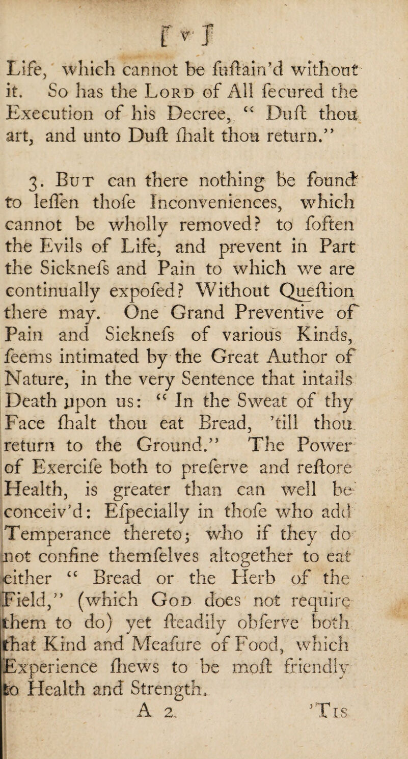 Life, which cannot be fuftain’d without it. So has the Lord of All fecured the Execution of his Decree, “ Du ft thou art, and unto Duft fhalt thou return/’ 3. But can there nothing be found to leilen thofe Inconveniences, which cannot be wholly removed? to foften the Evils of Life, and prevent in Part the Sicknefs and Pain to which we are continually expofed? Without Queftion there may. One Grand Preventive of Pain and Sicknefs of various Kinds, feems intimated by the Great Author of Nature, in the very Sentence that intails Death upon us: “ In the Sweat of thy Face fhalt thou eat Bread, ’till thou return to the Ground.” The Power of Exercife both to preferve and reftore Health, is greater than can well be conceiv’d: Efpecially in thofe who add Temperance thereto; who if they do not confine themfelves altogether to eat either tc Bread or the Herb of the (Field,” (which God does not require them to do) yet fteadily obferve both that Kind and Meafure of Food, which Experience fhews to be moil friendly to Health and Strength. A 2. ’Tis