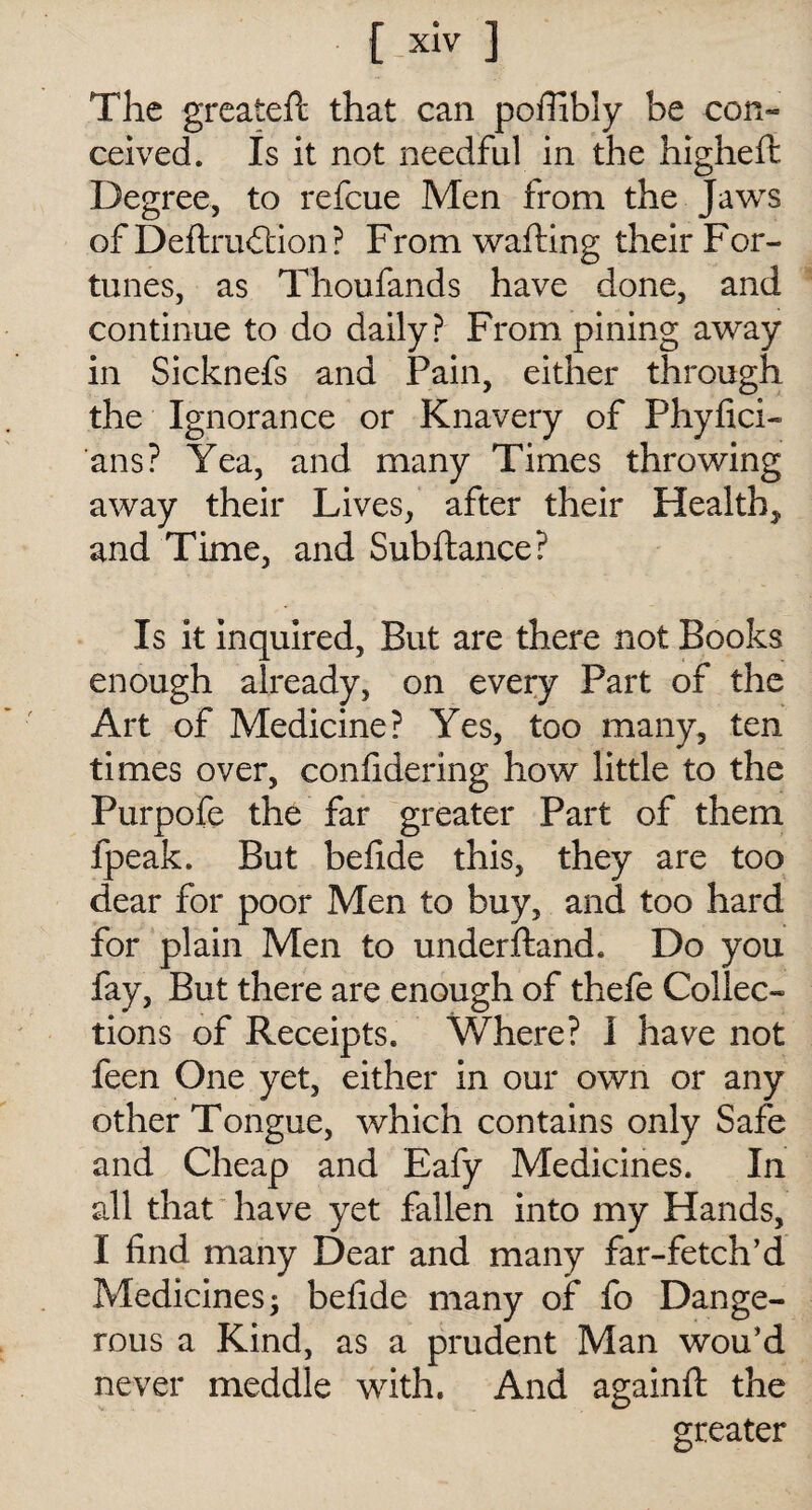 The greateft that can poffibly be con¬ ceived. Is it not needful in the higheft Degree, to refcue Men from the Jaws of Deft ruction ? F rom wafting their F or- tunes, as Thoufands have done, and continue to do daily? From pining away in Sicknefs and Pain, either through the Ignorance or Knavery of Phyfici- ans? Yea, and many Times throwing away their Lives, after their Health, and Time, and Subftance? Is it inquired, But are there not Books enough already, on every Part of the Art of Medicine? Yes, too many, ten times over, confidering how little to the Purpofe the far greater Part of them fpeak. But beftde this, they are too dear for poor Men to buy, and too hard for plain Men to underftand. Do you fay, But there are enough of thefe Collec¬ tions of Receipts. Where? I have not feen One yet, either in our own or any other Tongue, which contains only Safe and Cheap and Eafy Medicines. In all that have yet fallen into my Hands, I find many Dear and many far-fetch’d Medicines; befide many of fo Dange¬ rous a Kind, as a prudent Man wou’d never meddle with. And againft the greater