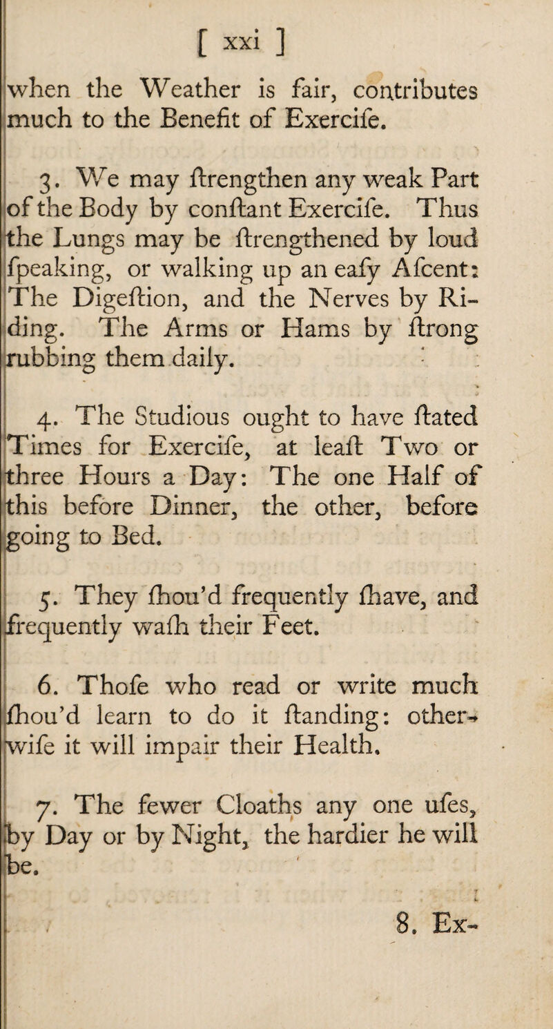 when the Weather is fair, contributes * much to the Benefit of Exercife. 3. We may {Lengthen any weak Part of the Body by conftant Exercife. Thus the Lungs may be {Lengthened by loud {peaking, or walking up an eafy Afcent: The Digeftion, and the Nerves by Ri¬ ding. The Arms or Hams by ftrong rubbing them daily. : ; 4. The Studious ought to have ftated Times for Exercife. at leaft Two or * three Hours a Day: The one Half of this before Dinner, the other, before going to Bed. 5. They fhou’d frequently {have, and frequently wafh their Feet. 6. Thofe who read or write much fhou’d learn to do it {landing: other- wife it will impair their Health. 7. The fewer Cloaths any one ufes, by Day or by Night, the hardier he will be. 8. Ex-