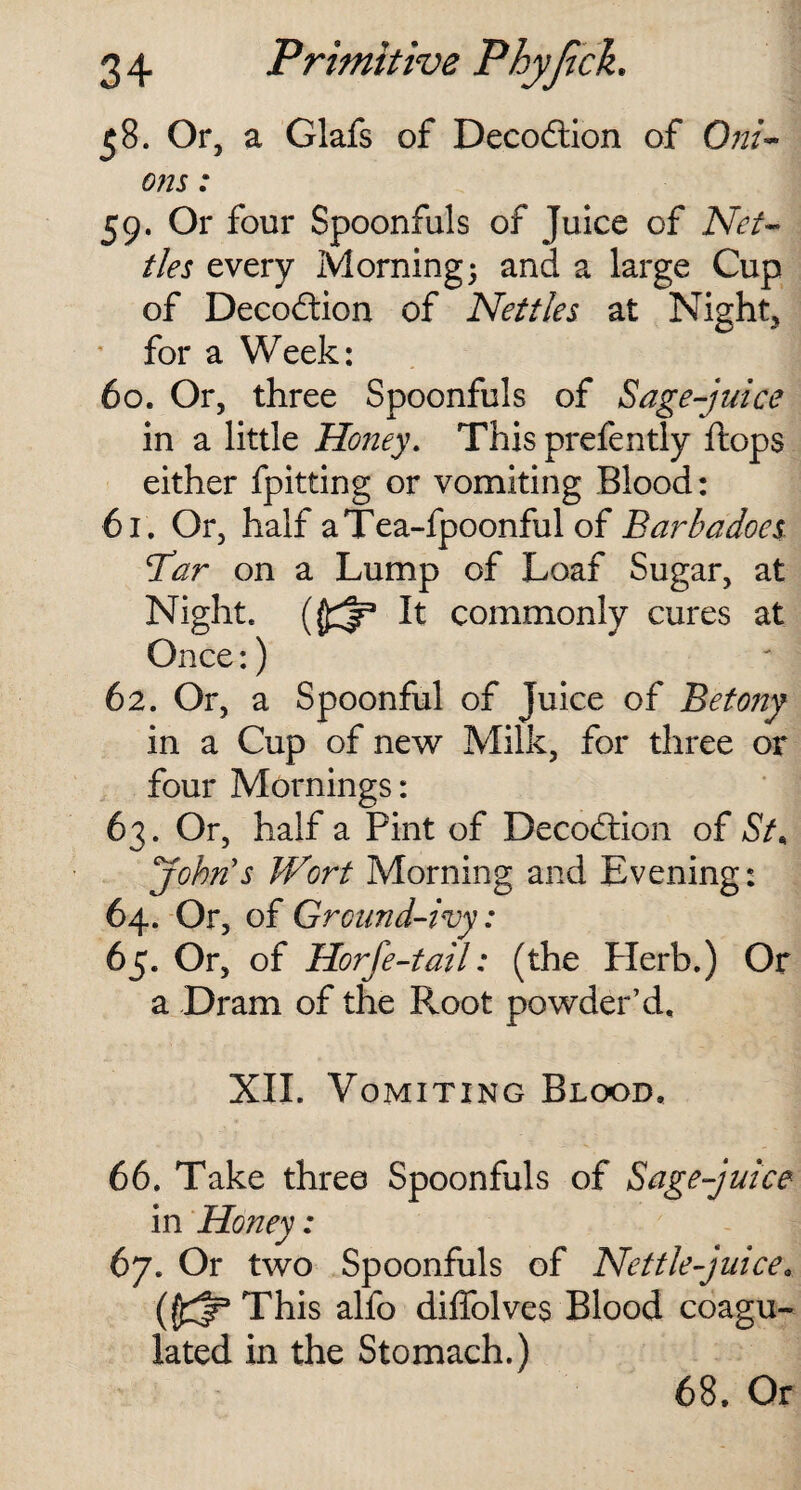 58. Or, a Glafs of Decodtion of Oni¬ ons : 59. Or four Spoonfuls of Juice of Net¬ tles every Morning; and a large Cup of Decodtion of Nettles at Night, for a Week: 60. Or, three Spoonfuls of Sage-juice in a little Honey. This prefently Hops either fpitting or vomiting Blood: 61. Or, half aTea-fpoonful of Barba does {Tar on a Lump of Loaf Sugar, at Night, It commonly cures at Once:) 62. Or, a Spoonful of Juice of Betony in a Cup of new Milk, for three or four Mornings: 63. Or, half a Pint of Decodtion of St< John's Wort Morning and Evening: 64. Or, of Ground-ivy: 65. Or, of Horfe-tail: (the Plerb.) Or a Dram of the Root powder’d. XII. Vomiting Blood. 66. Take three Spoonfuls of Sage-juice in Honey: 67. Or two Spoonfuls of Nettle-juice This alfo diffolves Blood coagu¬ lated in the Stomach.) 68. Or