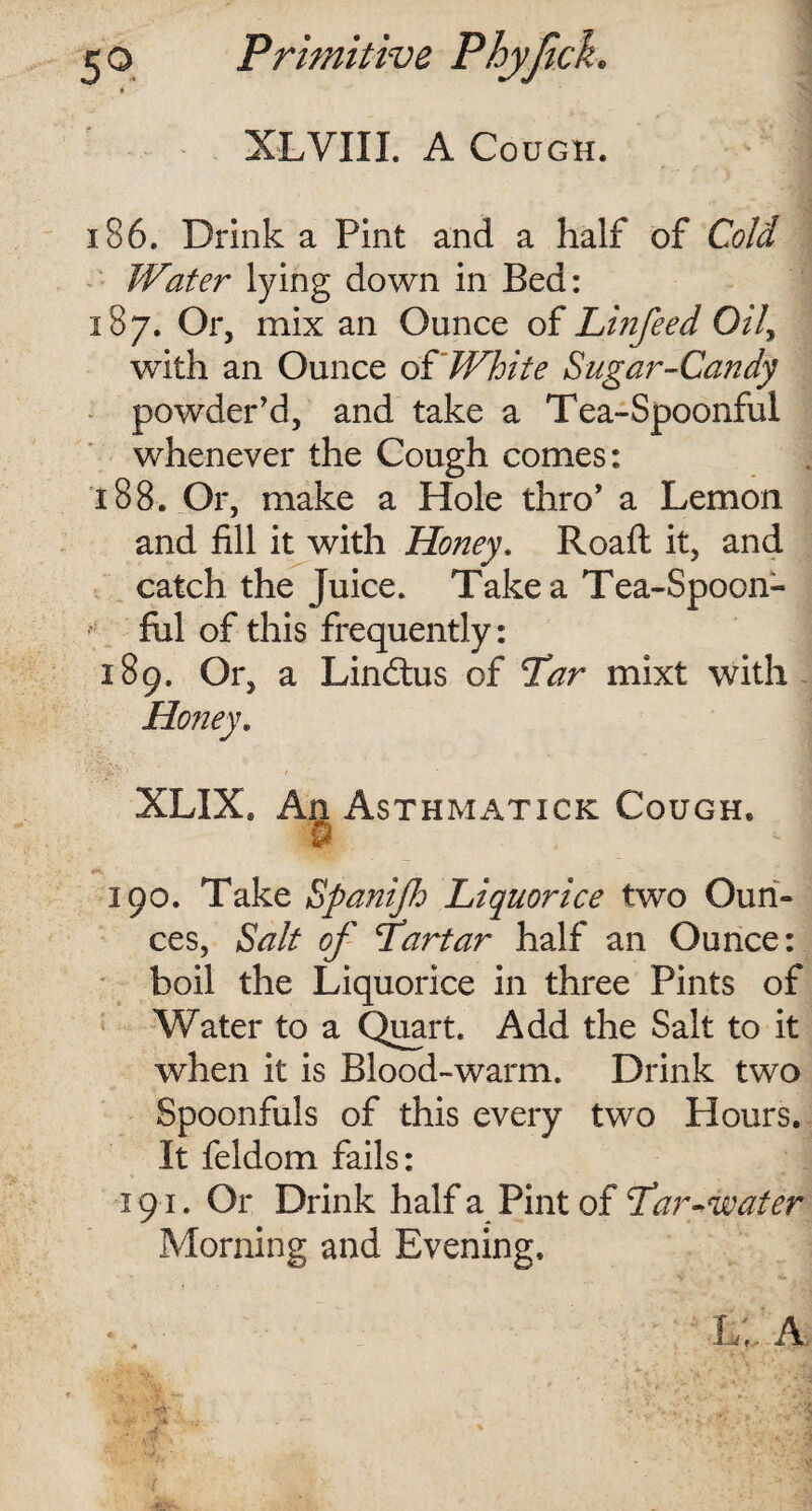 XLVIII. A Cough. i 86. Drink a Pint and a half of Cold Water lying down in Bed: 187. Or, mix an Ounce of Linfeed Oily with an Ounce of White Sugar-Candy powder’d, and take a Tea-Spoonful whenever the Cough comes: 188. Or, make a Hole thro’ a Lemon and fill it with Honey. Roafl it, and catch the Juice. Take a Tea-Spoon¬ ful of this frequently: 189. Or, a Lindtus of Tar mixt with Honey. ' ' * ! Mvy* ' '4 XLIX. An Asthmatick Cough. •5 - I «*> 190. Take Spanijh Liquorice two Oun¬ ces, Salt of Tartar half an Ounce: boil the Liquorice in three Pints of Water to a Quart. Add the Salt to it when it is Blood-warm. Drink two Spoonfuls of this every two Hours. It feldom fails: 191. Or Drink half a Pint of Tar -water Morning and Evening. • . h,, A • ‘>4 '• t.- .