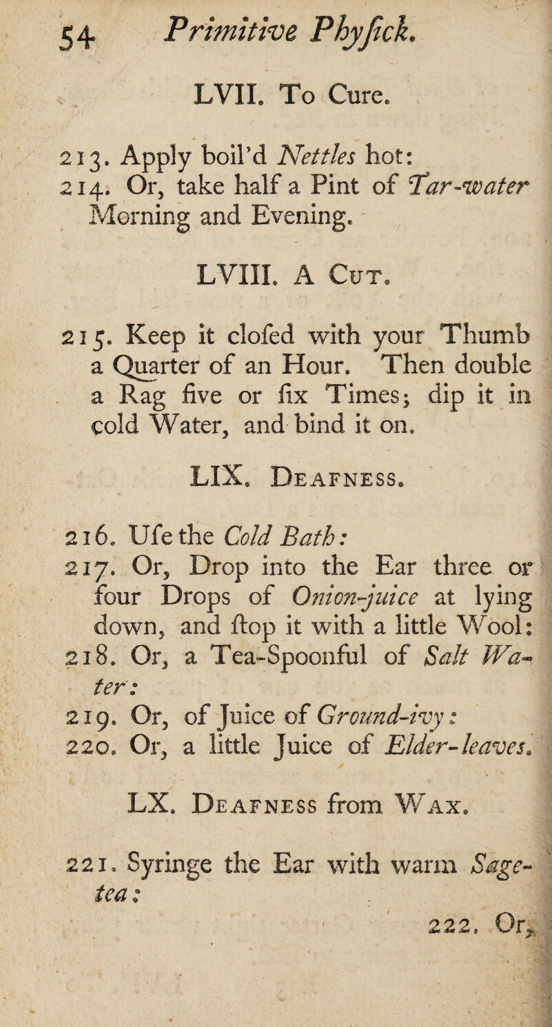 LVIL To Cure. 213. Apply boil'd Nettles hot: 214. Or, take half a Pint of Tar-water Morning and Evening. LVIIL A Cut. 215. Keep it clofed with your Thumb a Quarter of an Hour. Then double a Rag five or fix Times; dip it in cold Water, and bind it on. LIXS Deafness. 216. Ufe the Cold Bath: 217. Or, Drop into the Ear three or four Drops of Onion-juice at lying down, and flop it with a little Wool: 218. Or, a Tea-Spoonful of Salt Wa- ter: 219. Or, of Juice of Ground-ivy: 220. Or, a little juice of Elder-leaves, LX. Deafness from Wax. 221. Syringe the Ear with warm Sage- tea : 222, Or*