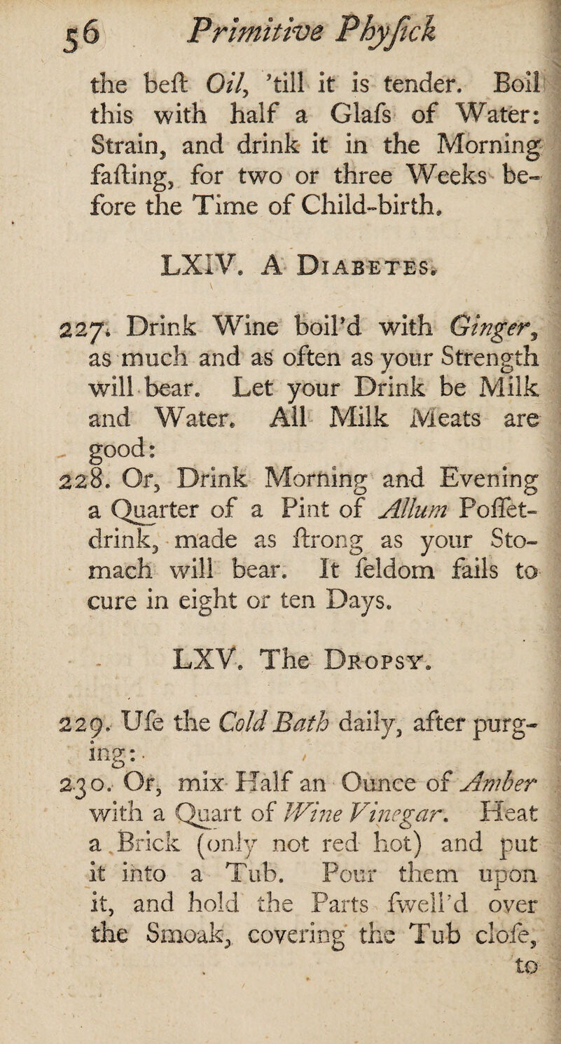 the belt Oil, ’till it is tender. Boil this with half a Glafs of Water: Strain, and drink it in the Morning falling, for two or three Weeks be¬ fore the Time of Child-birth, LXIV. A Diabetes, 227* Drink Wine boil’d with Ginger, as much and as often as your Strength will bear. Let your Drink be Milk and Water, All Milk Meats are good: 228. Or, Drink Morning and Evening a Quarter of a Pint of Allum Poffet- drink, made as flrong as your Sto¬ mach will bear. It feldom fails to cure in eight or ten Days. LXV, The Dropsy. 229. Ufe the Cold Bath daily, after purg¬ ing:. 230. Or, mix Half an Ounce of Amber with a Quart of Wine Vinegar. Heat a,Brick (only not red hot) and put it into a Tub. Pour them upon it, and hold the Parts fwelhd over the Smoak, covering the Tub dole, to