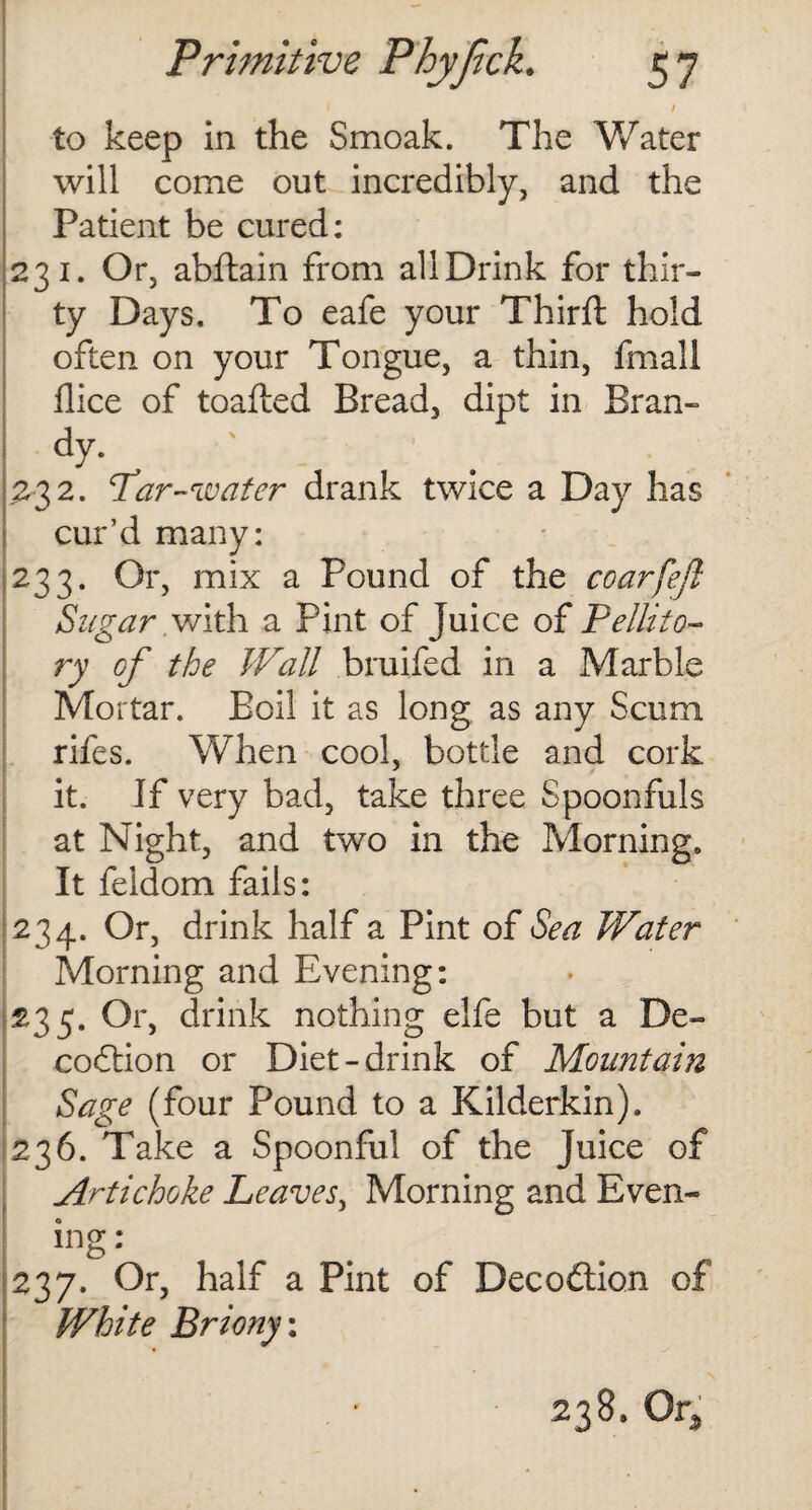 I / to keep in the Smoak. The 'Water will come out incredibly, and the Patient be cured: 231. Or, abftain from all Drink for thir¬ ty Days. To eafe your Third: hold often on your Tongue, a thin, fmall dice of toafted Bread, dipt in Bran- dy. 232. Par-water drank twice a Day has cur’d many: 233. Or, mix a Pound of the coarfefl Sugar.wlth a Pint of Juice of Pellito- ry of the Wall bruifed in a Marble Mortar. Boil it as long as any Scum rifes. When cool, bottle and cork it. If very bad, take three Spoonfuls at Night, and two in the Morning. It feidom fails: 234. Or, drink half a Pint of Sea Water Morning and Evening: 235. Or, drink nothing elfe but a De- codtion or Diet-drink of Mountain Sage (four Pound to a Kilderkin). 236. Take a Spoonful of the Juice of Artichoke Leaves, Morning and Even¬ ing : 237. Or, half a Pint of Decodtion of White Briony\ 238, Or,