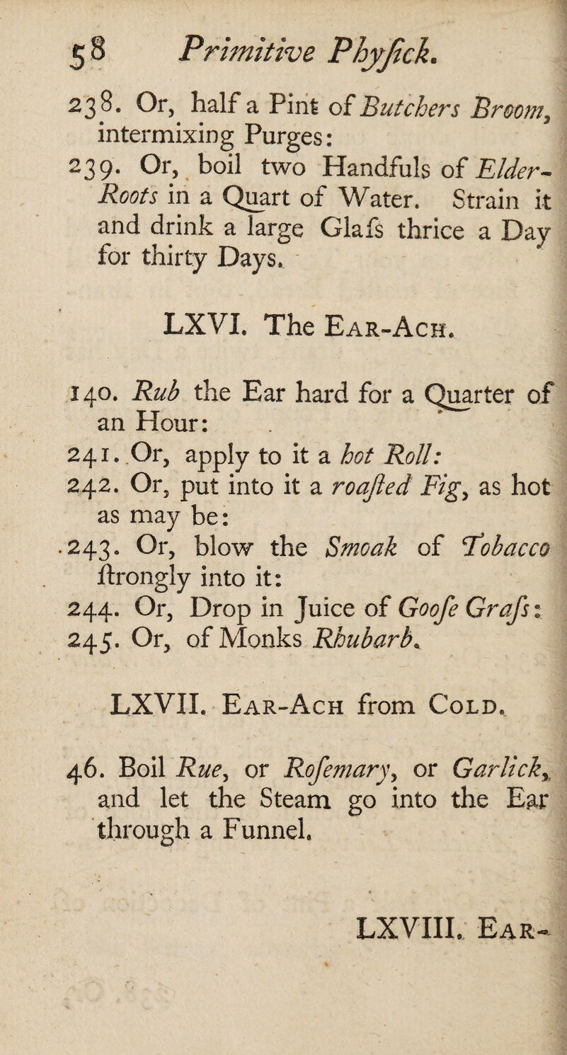 238. Or, half a Pint of Butchers Broom ^ intermixing Purges: 239. Or, boil two Handfuls of Elder- Roots in a Quart of Water. Strain it and drink a large Glafs thrice a Day for thirty Days, LXVL The Ear-Ach. 140. Rub the Ear hard for a Quarter of an Hour: 241. Or, apply to it a hot Roll: 242. Or, put into it a roajled Fig, as hot as may be: .243. Or, blow the Smoak of Fobacco ftrongly into it: 244. Or, Drop in juice of Goofe Grafs: 245. Or, of Monks Rhubarb, LXVII. Ear-Ach from Cold. 46. Boil Rue, or Rofemary, or Garlicky and let the Steam go into the Ear through a Funnel. LXVIII. Ear-