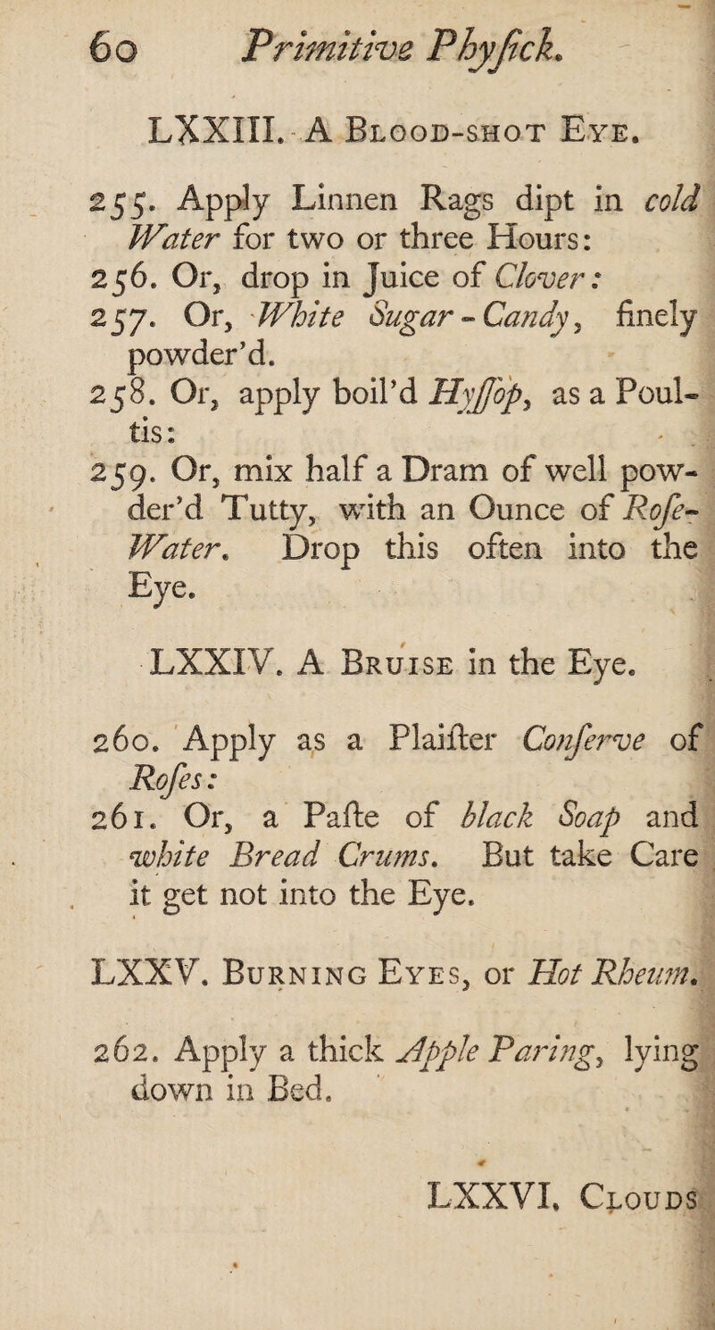 LXXIII. - A Blood-shot Eye. 255. Apply Linnen Rags dipt in cold Water for two or three Hours: 256. Or, drop in juice of Clover: 257* Or, ' White Sugar - Candy , finely powder’d. 258. Or, apply boil’d Hvffbpy as a Foul- tis: 259. Or, mix half a Dram of well pow¬ der’d Tutty, with an Ounce of Rofe- Water. Drop this often into the Eye. ■LXXIV. A Bruise in the Eye. 260. Apply as a Plaifter Conferve of Rofes: 261. Or, a Pafte of black Soap and white Bread Crums. But take Care it get not into the Eye. LXXV. Burning Eyes, or Hot Rheum. 262. Apply a thick Apple Paring, lying down in Bed. LXXVL Clouds