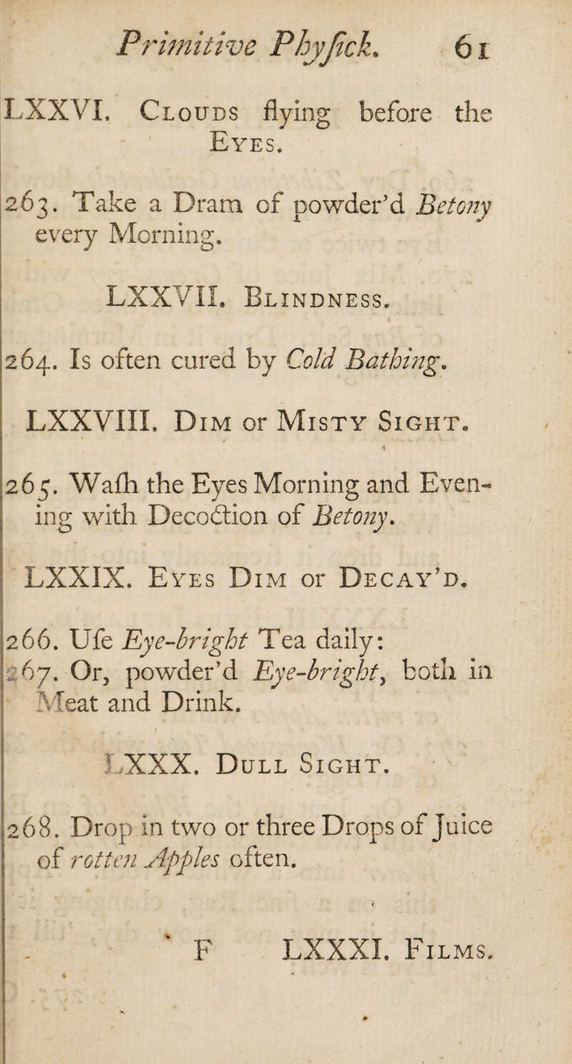 LXXVI. Clouds flying before the Eyes. 263. Take a Dram of powder’d Betony every Morning. LXXVII. Blindness. 264. Is often cured by Cold Bathing. LXXVIII. Dim or Misty Sight. * 265. Wafli the Eyes Morning and Even¬ ing with Decodtion of Betony. LXXIX. Eyes Dim or Decay’d. 266. Ufe Eye-bright Tea daily: 267. Or, powder’d Eye-bright, both in Meat and Drink. I *V y , I • /XXX. Dull Sight. 268. Drop in two or three Drops of juice of rotten Apples often. F LXXXI. Films.