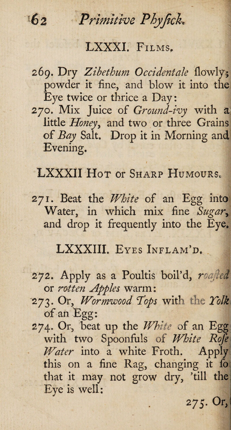 LXXXI. Films, 269. Dry Zibethum Occidentals flowly* powder it fine, and blow it into the Eye twice or thrice a Day: 270. Mix Juice of Ground-ivy with a little Honey, and two or three Grains of Bay Salt. Drop it in Morning and Evening. / LXXXI I Hot or Sharp Humours* 271. Beat the White of an Egg into Water, in which mix fine Sugar> and drop it frequently into the Eye, LXXXIII. Eyes Inflam’d. 272. Apply as a Poultis boil’d, roa;lei or rotten Apples warm: 273. Or, Wormwood Tops with the Tolk of an Egg: 274. Or, beat up the White of an Egg with two Spoonfuls of White Rofe Water into a white Froth. Apply this on a fine Rag, changing it fo that it may not grow dry, ’till the Eye is well: 275. Or,