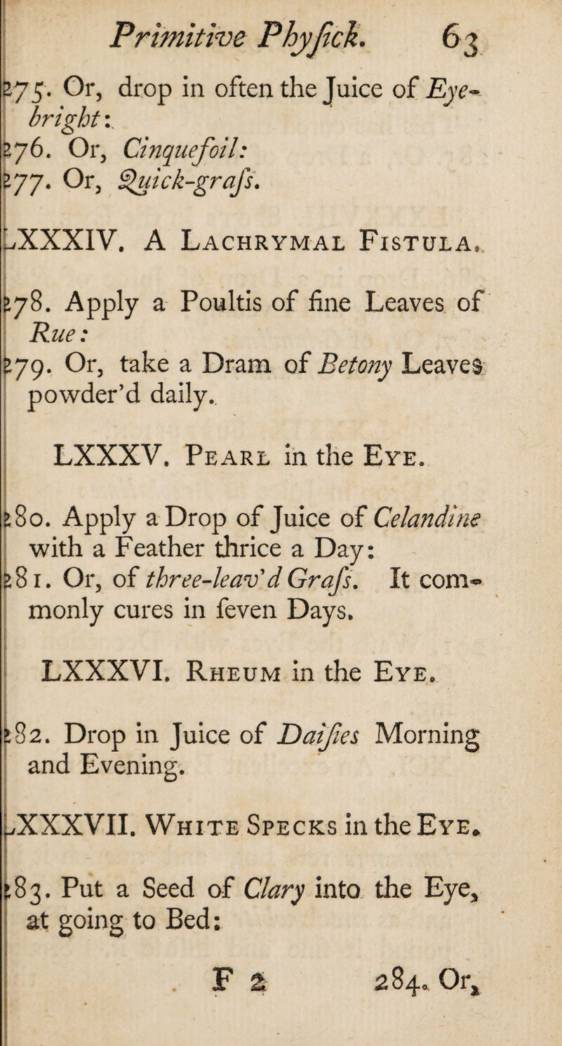 ly 3. Or, drop in often the Juice of Eydv bright zy6. Or, Cinquefoil: tyy. Or, Quick-grajs. /XXXIV. A Lachrymal Fistula*. >78. Apply a Poultis of fine Leaves of Rue: >79. Or, take a Dram of Betony Leaves powder’d daily. LXXXV. Pearl in the Eye. >80. Apply a Drop of Juice of Celandine with a Feather thrice a Day: >81. Or, of three-leav'dGrafs. It com** monly cures in feven Days. LXXXVI. Rheum in the Eye. ►82. Drop in Juice of Daifies Morning and Evening. /XXXVII. White Specks in the Eye* 83. Put a Seed of Clary into the Eye, at going to Bed: . F £ 284. Ora