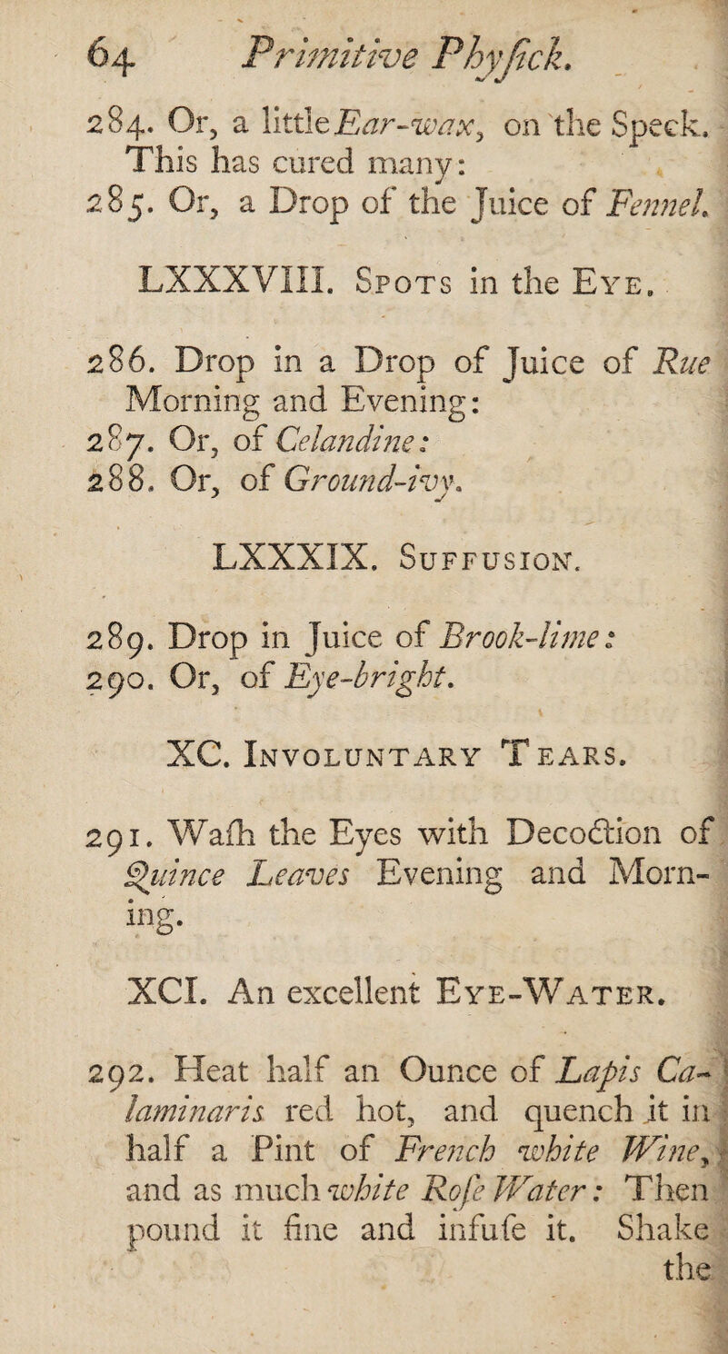 284. Or, a little Ear-wax, on the Speck, This has cured many: 285. Or, a Drop of the Juice of Fennel LXXXVIII. Spots in the Eye. 286. Drop in a Drop of Juice of Rue Morning and Evening: 287. Or, of Celandine: 288. Or, of Ground-ivw LXXXIX. Suffusion. 289. Drop in Juice of Brook-lime : 290. Or, of Eye-bright. XC. Involuntary T ears. 291. Wafh the Eyes with Decodion of Quince Leaves Evening and Morn- ing. XCL An excellent Eye-Water. 292. Heat half an Ounce of Lapis Ca~ laminaris red hot, and quench it in half a Pint of French white TViney and as much white Rofe Water: Then pound it .fine and infixfe it. Shake the