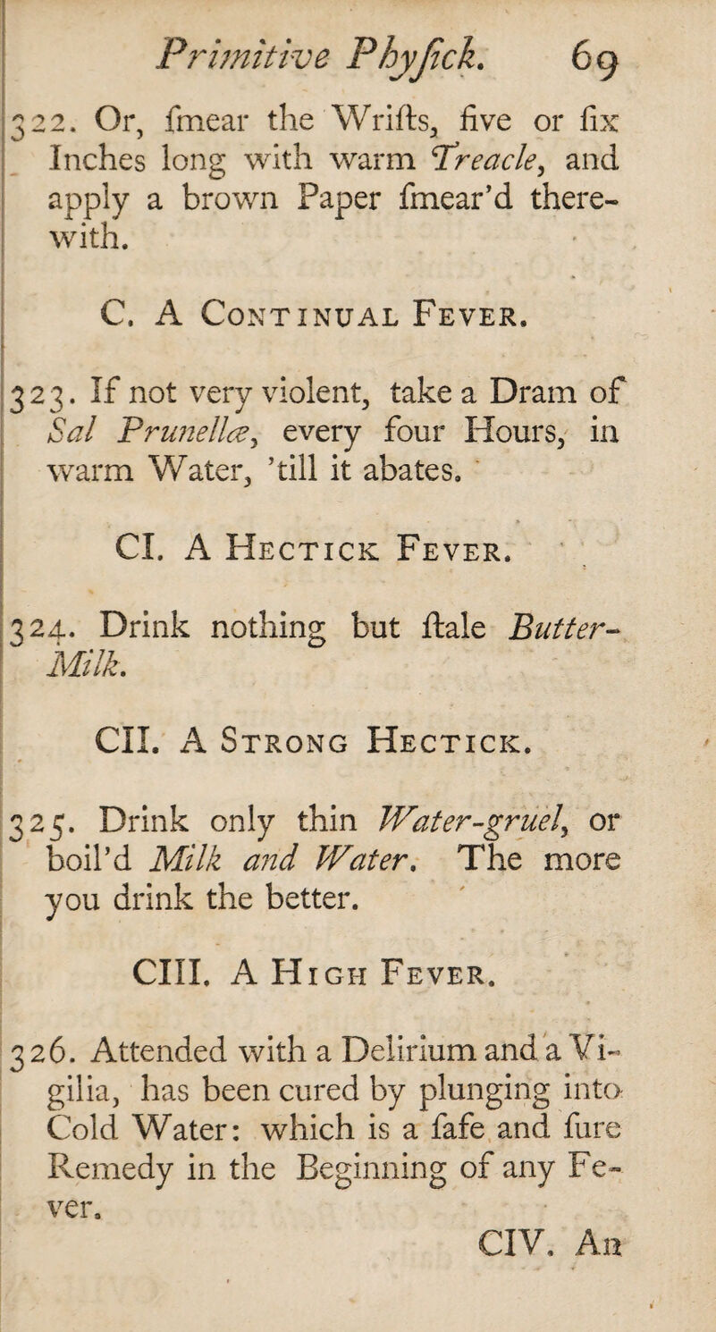 CO CO CO ‘ CO 22. Or, fmear the Wrifts, five or fix Inches long with warm Treacle, and apply a brown Paper fmear’d there¬ C. A Continual Fever. 23. If not very violent, take a Dram of Sal Prune lice, every four Hours, in warm Water, ’till it abates. Cl. A Hectick Fever. 2d. Drink nothing but ftale Butter- Milk. CII. A Strong Hectick. 25. Drink only thin Water-gruel, or boil’d Milk and Water. The more you drink the better. CIII. A High Fever. 326. Attended with a Delirium and a Vi- gilia, has been cured by plunging into Cold Water: which is a fafe and fure Remedy in the Beginning of any Fe¬ ver. CIV. An