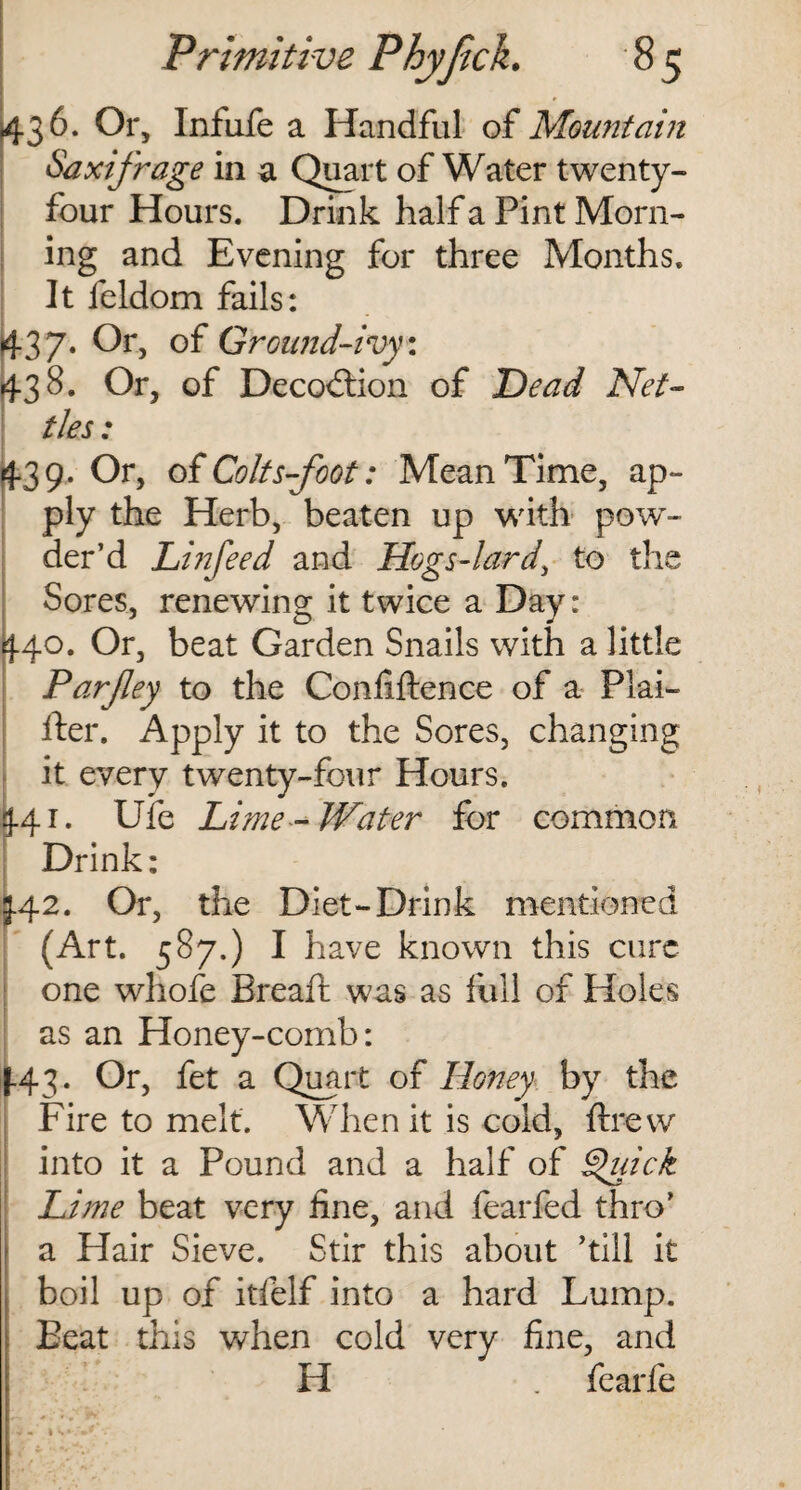 43 6 • °r> Infufe a Handful of Mountain Saxifrage in a Quart of Water twenty- four Hours. Drink half a Pint Morn¬ ing and Evening for three Months. It feldom fails: 37. Or, of Ground-ivy \ 38. Or, of Decodtion of Head Net¬ tles : 1 4.39. Or, of Colts-foot: Mean Time, ap¬ ply the Herb, beaten up with pow¬ der’d Linfeed and Hogs-lard, to the Sores, renewing it twice a Day: 40. Or, beat Garden Snails with a little Parfey to the Confiftence of a Plai¬ ner. Apply it to the Sores, changing it every twenty-four Hours. 41. Ufe Lime-Water for common Drink: 342. Or, the Diet-Drink mentioned (Art. 587.) I h ave known this cure one whofe Bread: was as full of Holes as an Honey-comb: 43. Or, fet a Quart of Honey by the Fire to melt. When it is cold, drew into it a Pound and a half of §uick Lime beat very fine, and fearfed thro’ a Hair Sieve. Stir this about ’till it boil up of itfelf into a hard Lump. Beat this when cold very fine, and H . fearfe