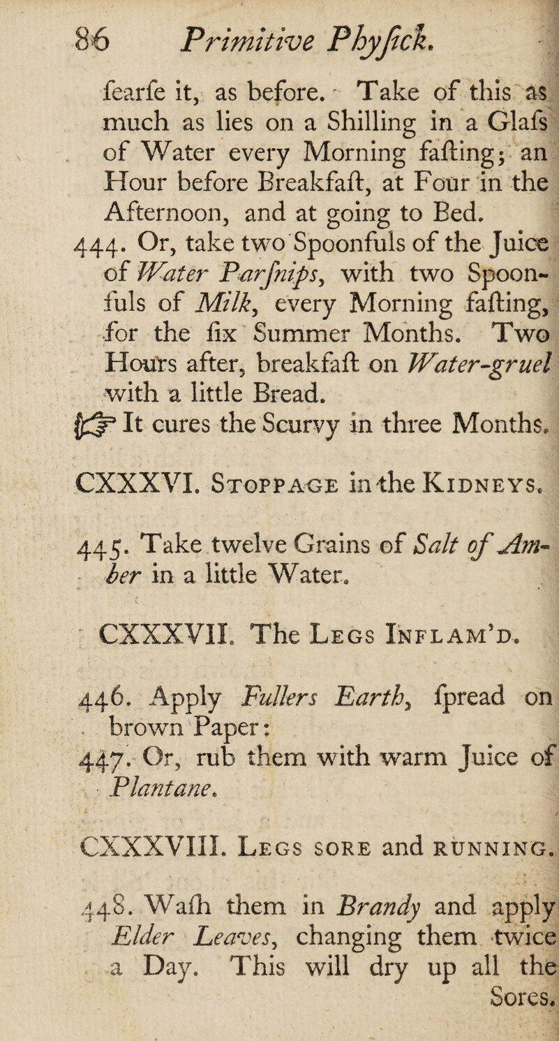 fearfe it, as before. Take of this as much as lies on a Shilling in a Glafs of Water every Morning falling; an Hour before Breakfaft, at Four in the Afternoon, and at going to Bed. 444. Or, take two Spoonfuls of the Juice of Water Parfnipsy with two Spoon¬ fuls of Milk, every Morning falling, for the fix Summer Months. Two Hours after, breakfaft on Water-gruel with a little Bread. It cures the Scurvy in three Months. CXXXVI. Stoppage in the Kidneys. 445. Take twelve Grains of Salt of Am¬ ber in a little Water. CXXXVII. The Legs Inflam’d. 446. Apply Pullers Earthy fpread on . brown Paper : 447. Or, rub them with -warm Juice of Plant ane» CXXXVIII. Legs sore and running. 448. Walh them in Brandy and apply Elder Leaves, changing them twice a Day. This will dry up all the Sores.