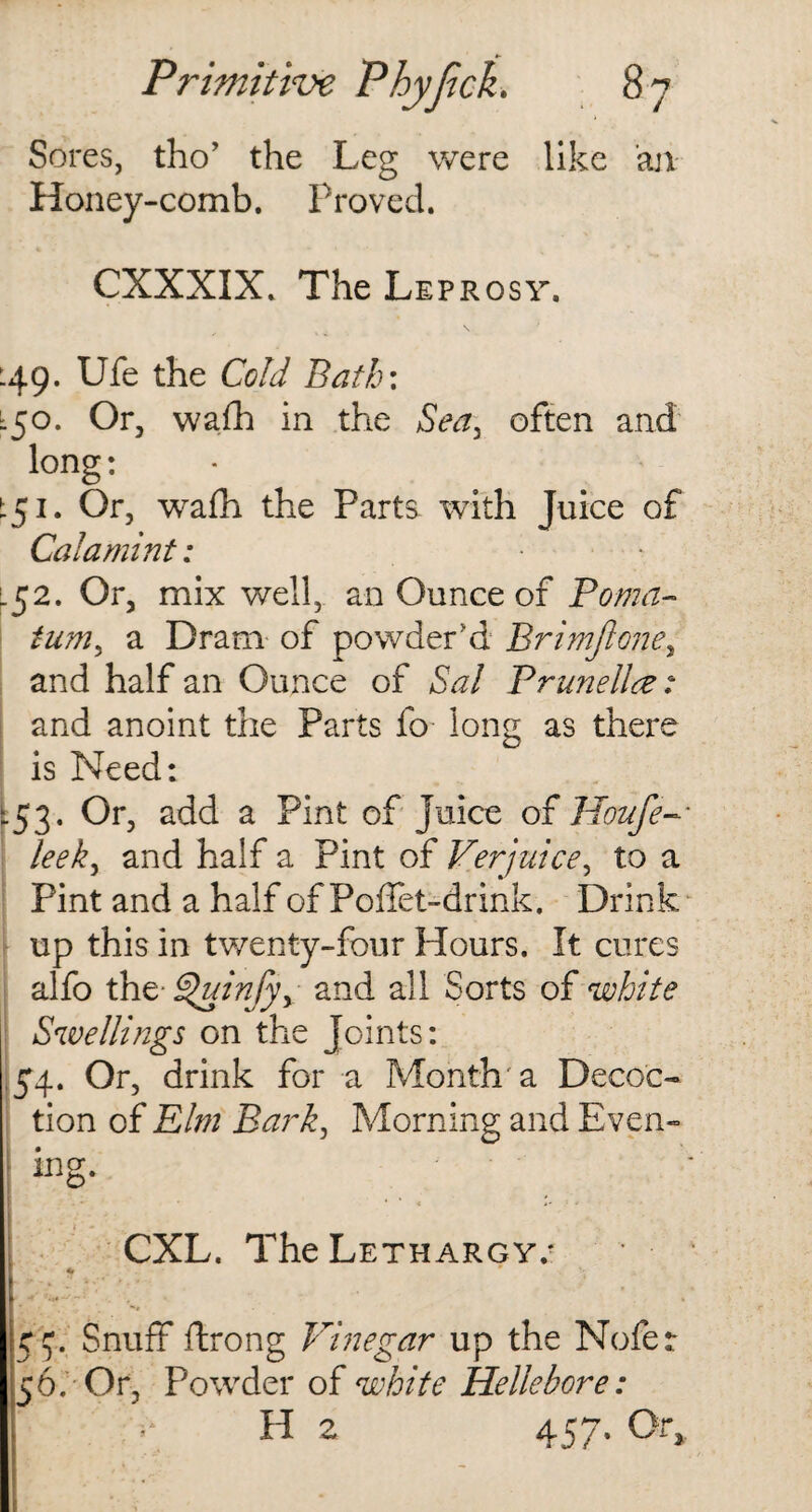 Sores, tho’ the Leg were like an Honey-comb. Proved. CXXXIX. The Leprosy. 149. Ufe the Cold Bath: L50. Or, wafh in the Sea, often and long: t51. Or, wafh the Parts with Juice of Calamint: • 152. Or, mix well, an Ounce of Poma¬ tum, a Dram of powder'd Brimjlone, and half an Ounce of Sal Prunella: and anoint the Parts fo long as there is Need: -53- °r> add a Pint of juice of Houfe leek, and half a Pint of Verjuice, to a Pint and a half of Poflet-drink. Drink up this in twenty-four Hours. It cures alfo the- £>uinfyy and all Sorts of white Swellings on the Joints: 54. Or, drink for a Month a Decoc¬ tion of Elm Bark, Morning and Even- ; ing. CXL. The Lethargy/ 54. Snuff ftrong Vinegar up the Nofer 56; Or, Powder of white Hellebore: H 2 457. Or,.