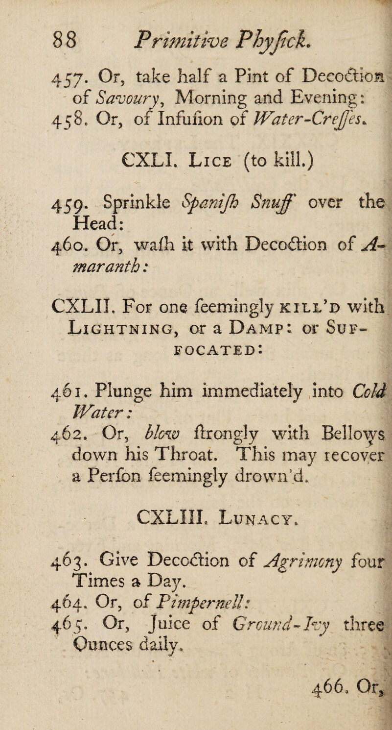 457. Or, take half a Pint of Deception of Savoury, Morning and Evening: 458* Or, of Infufion of Water-Creffes* CXLI. Lice (to kill) 459. Sprinkle Spanijh Snuff over the Head: 460. Or, wafh it with Decoflion of A- maranth: CXLIL For one feemingly kill'd with Lightning, or a Damp: or Suf¬ focated: 461. Plunge him immediately into Cold Water: 462. Or, blow ftrongly with Bellows down his Throat. This may recover a Perfon feemingly drown’d. CXLIIL Lunacy. 463. Give Deception of Agrimony four Times a Day. 464. Or, of Pimpernel!: 465. Or, Juice of Ground-Ivy three Ounces daily.