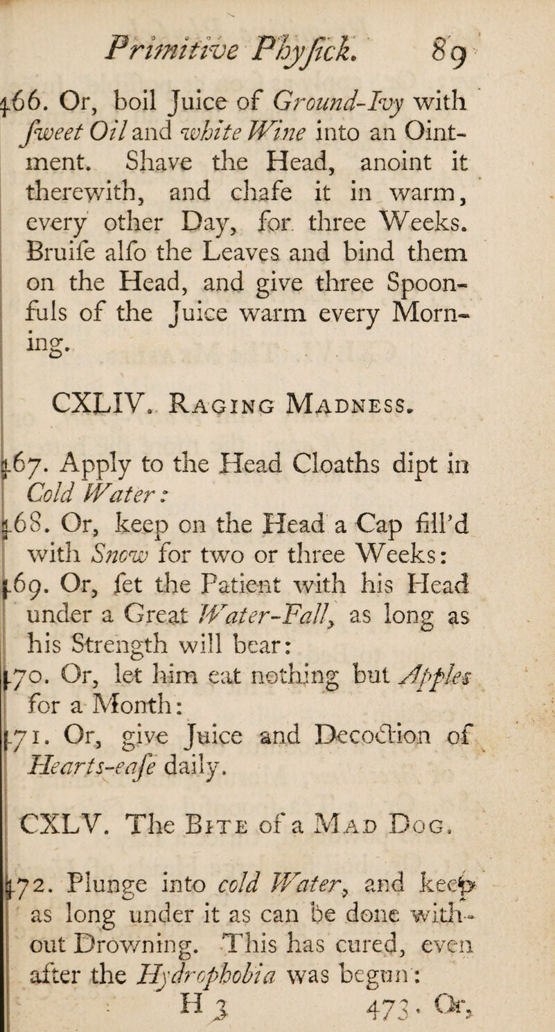 4.66. Or, boil Juice of Ground-Ivy with fweet Oil and white Wine into an Oint¬ ment. Shave the Head, anoint it therewith, and chafe it in warm, every other Day, for three Weeks. Bruife alfo the Leaves and bind them on the Head, and give three Spoon¬ fuls of the Juice warm every Morn- ing. CXLIV. Raging Madness. j.67. Apply to the Head Cloaths dipt in Cold iVater: [.68. Or, keep on the Head a Cap fill’d with Snow for two or three Weeks: (.69. Or, fet the Patient with his Plead under a Great Water-Fall^ as long as his Strength will bear: 170. Or, let him eat nothing but Apples for a Month: 71. Or, give Juice and Decodlion of Heart s-eafe daily. CXLV. The Bite of a Mad Dog. 5.72. Plunge into cold Water, and kee{» as long under it as can be done with¬ out Drowning. This has cured, even after the Hydrophobia was begun: : H % 473. Or.
