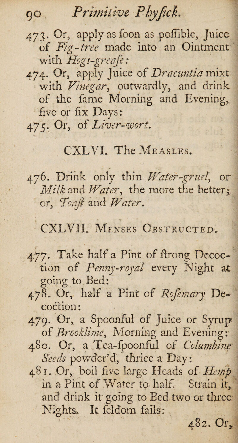 473. Or, apply as foon as pofiible, Juice of Fig-tree made into an Ointment with Hcgs-greafe: 474. Or, apply juice of Dracuntia mixt with Vinegar, outwardly, and drink of the fame Morning and Evening, five or fix Days: 475. Or, of Liver-wort. . CXLVL The Measles. 476. Drink only thin Water-gruel\ or Milk and Water, the more the better j or, Poaji and Water. CXLVII. Menses Obstructed. 477. Take half a Pint of ftrong Decoc¬ tion of Penny-royal every Night at going to Bed: 478. Or, half a Pint of Rofemary De- codtion: 479. Or, a Spoonful of Juice or Syrup of BrcoiJime, Morning and Evening: 480. Or, a Tea-fpoonful of Columbine Seeds powder’d, thrice a Day: 481. Or, boil five large Heads of Hemp in a Pint of Water to half. Strain it,, and drink it going to Bed two or three Nights. It feldom fails-: 482. Oig