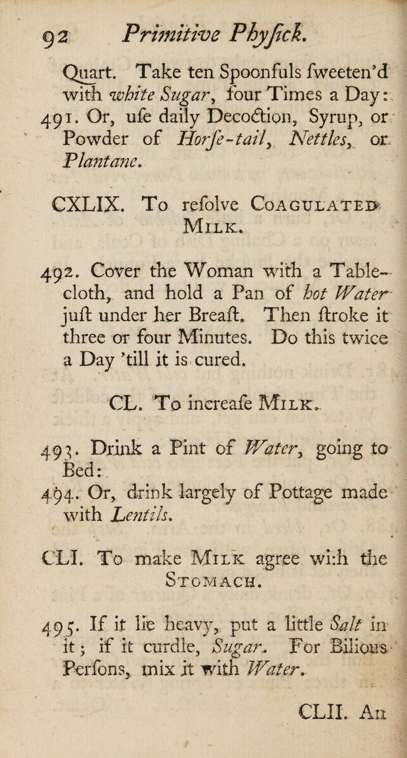 Quart. Take ten Spoonfuls fweeten’d with white Sugar, four Times a Day: 491. Or, ufe daily Decodtion, Syrup, or Powder of Horfe-tail> Nettles, or 'Plantane. CXLIX. To refolve Coagulated Milk. 492. Cover the Woman with a Table¬ cloth, and hold a Pan of hot Water- juft under her Breaft. Then flroke it three or four Minutes. Do this twice a Day ’till it is cured, CL. To increafe Milk.. 493. Drink a Pint of Water, going to Bed: 494. Or, drink largely of Pottage made with Lentils. CLI. To make Milk agree wi:h the Stomach. 495;. If it lie heavy, put a little Salt in it; if it curdle, Sugar, For Bilious Perfons, mix it with Water. CLII. An