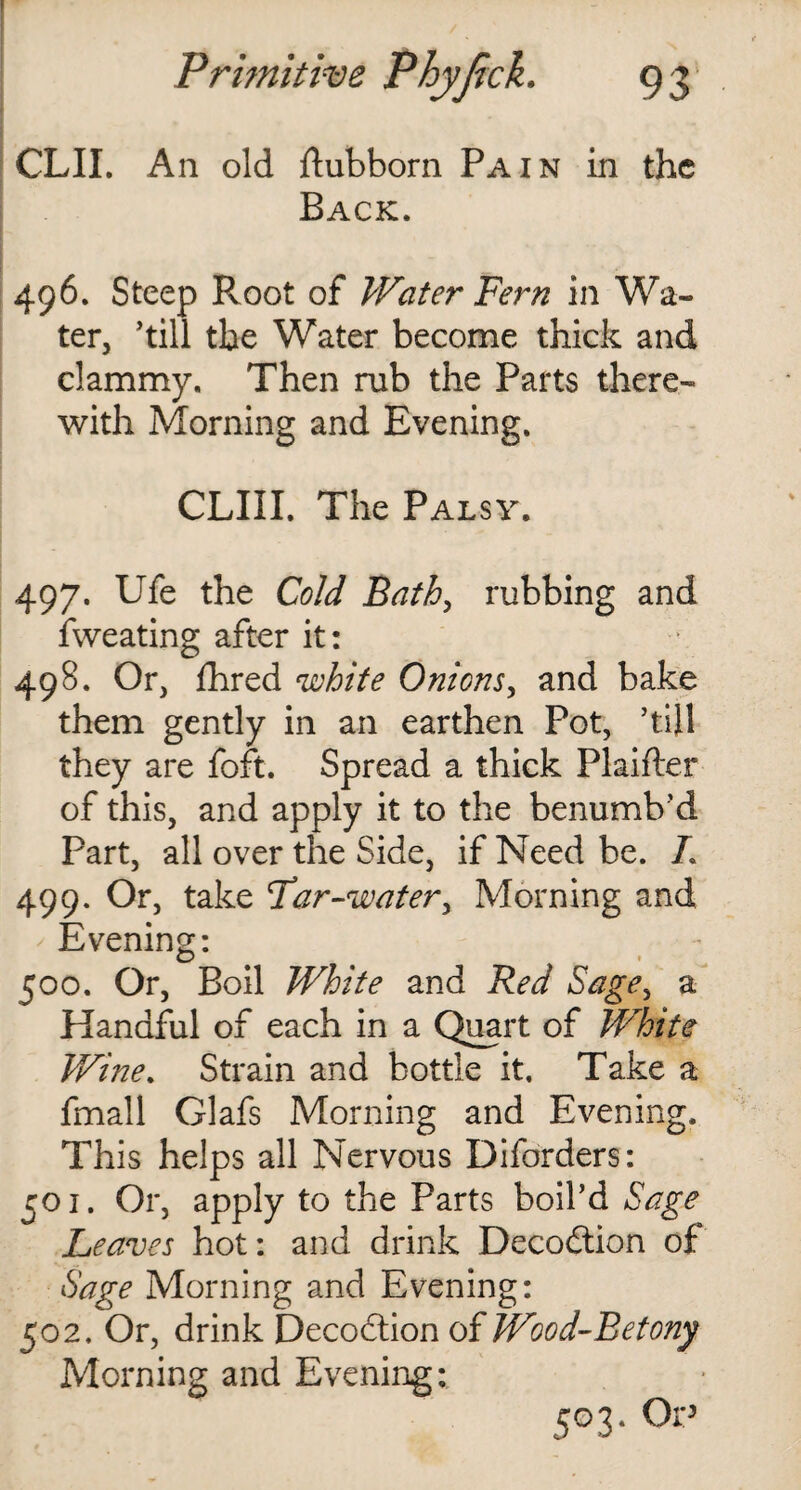 CLII. An old dubborn Pain in the Back. 496. Steep Root of Water Fern in Wa¬ ter, ’till the Water become thick and clammy. Then rub the Parts there¬ with Morning and Evening. CLIII. The Palsy. 497. Ufe the Cold Bath, rubbing and fweating after it: 498. Or, fhred white Onions, and bake them gently in an earthen Pot, ’till they are fort. Spread a thick Plaifter of this, and apply it to the benumb’d Part, all over the Side, if Need be. L 499. Or, take Far-water, Morning and Evening: 500. Or, Boil White and Red Sage, a Handful of each in a Quart of White Wine. Strain and bottle it. Take a fmall Glafs Morning and Evening, This helps all Nervous Diforders: 501. Or, apply to the Parts boil’d Sage Leaves hot: and drink Deception of Sage Morning and Evening: 502. Or, drink Decodtion of Wood-Betony Morning and Evening: 503. Or’