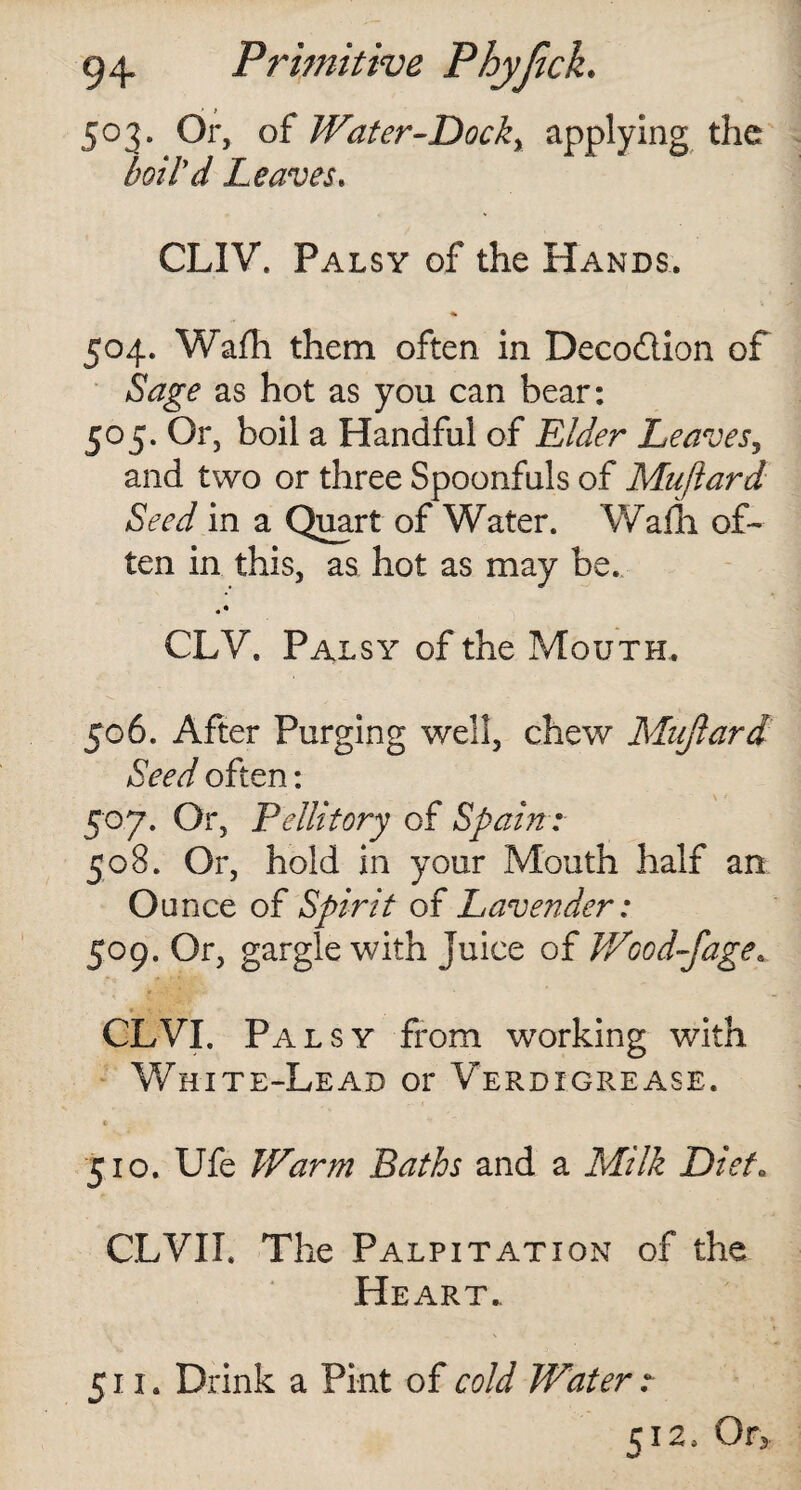 503. Or, of Water-Dock, applying the boild Leaves. CLIV. Palsy of the Hands. 504. Wafh them often in Deco&ion of Sage as hot as you can bear: 505. Or, boil a Handful of Elder Leaves, and two or three Spoonfuls of Mujlard Seed in a Quart of Water. Wafh of¬ ten in this, as hot as may be. • • CLV. Palsy of the Mouth. 506. After Purging well, chew Mujlard Seed often: 507. Or, Fellitory of Spain: 508. Or, hold in your Mouth half an Ounce of Spirit of Lavender: 509. Or, gargle with juice of Wood-fage* CLVI. Palsy from working with White-Lead or Verdigrease. 510. Ufe Warm Baths and a Milk Diet. CLVII. The Palpitation of the Heart.. 511. Drink a Pint of cold Water: 512, Or*