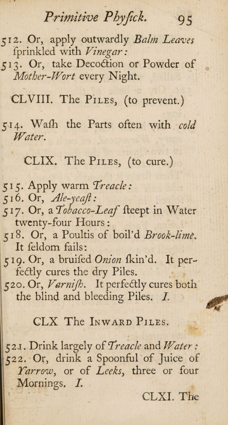 512. Or, apply outwardly Balm Leaves fprinkled with Vinegar: 513. Or, take Decodtion or Powder of Mother-Wort every Night. CLVIII. The Pi les, (to prevent.) 514. Wadi the Parts often with cold Water. i t CLIX. The Piles, (to cure.) 515. Apply warm Treacle: 516. Or, Ale-yeaft: 517. Or, a Tobacco-Leaf fteept in Water twenty-four Hours: 518. Or, a Poultis of boil’d Brook-lime, It feldom fails: 519. Or, a bruifed Onion fkin’d. It per¬ fectly cures the dry Piles. 520. Or, Varnifh. It perfectly cures both the blind and bleeding Piles. I, CLX The Inward Piles. 152 j . Drink largely of Treacle and Water: 522. Or, drink a Spoonful of juice of Yarrow, or of Leeks, three or four Mornings. L