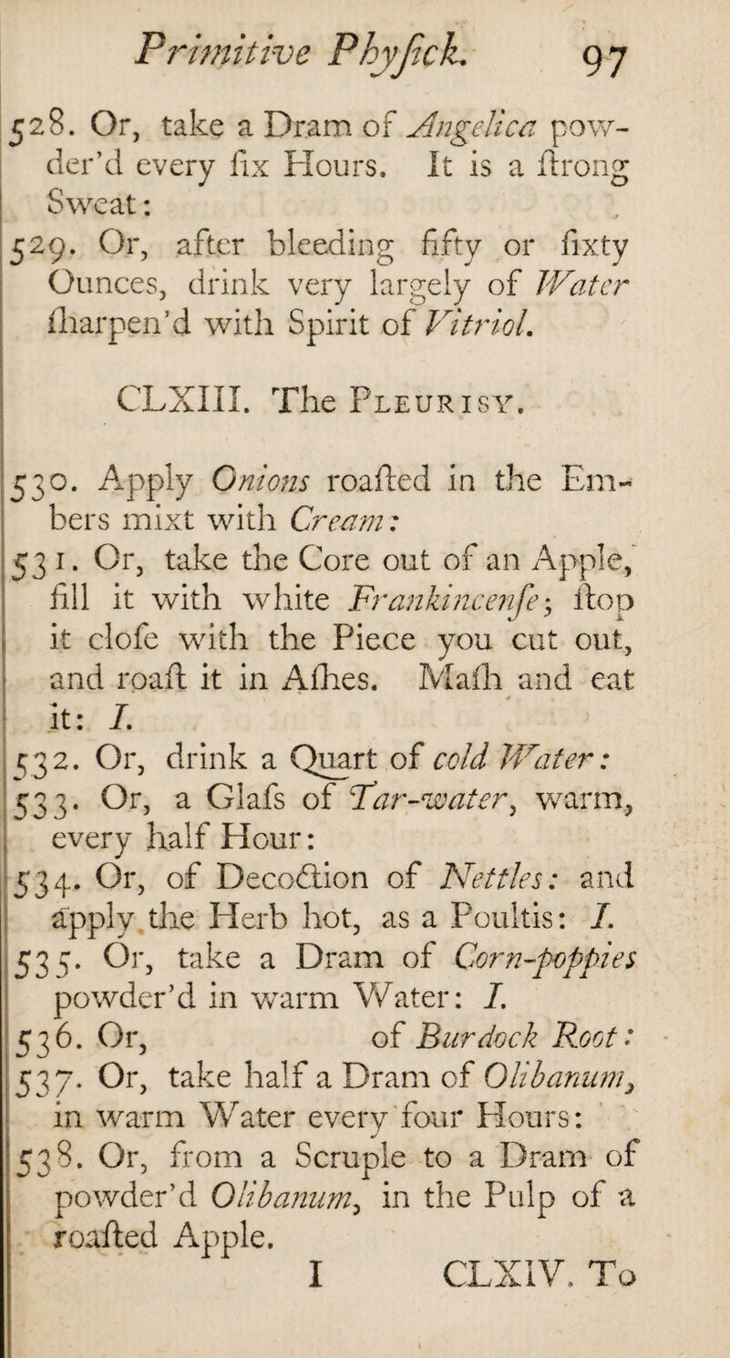 528. Or, take a Dram of Angelica pow¬ der’d every fix Hours. It is a ftrong Sweat: 529. Or, after bleeding fifty or fixty Ounces, drink very largely of Water fliarpen’d with Spirit of Vitriol. CLXIII. The Pleurisy. 530. Apply Onions roafted in the Em¬ bers mixt with Cream: 531. Or, take the Core out of an Apple, fill it with white Frankincense; flop it clofe with the Piece you cut out, and roaft it in Allies. Mafh and eat it: I. 432. Or, drink a Quart of cold Water: ^33. Or, a Glafs of Par-water, warm, every half Hour: 534. Or, of Decodtion of Nettles: and apply the Herb hot, as a Poultis: 7. 535- °r> take a Dram of Corn-poppies powder’d in warm Water: 7. 536. Or, of Burdock Root: 537- 0r> take half a Dram of Olibanum, in warm Water every four Hours: 538. Or, fi *om a Scruple to a Dram of powder’d Olibanum, in the Pulp of a roafted Apple. I CLXIW To