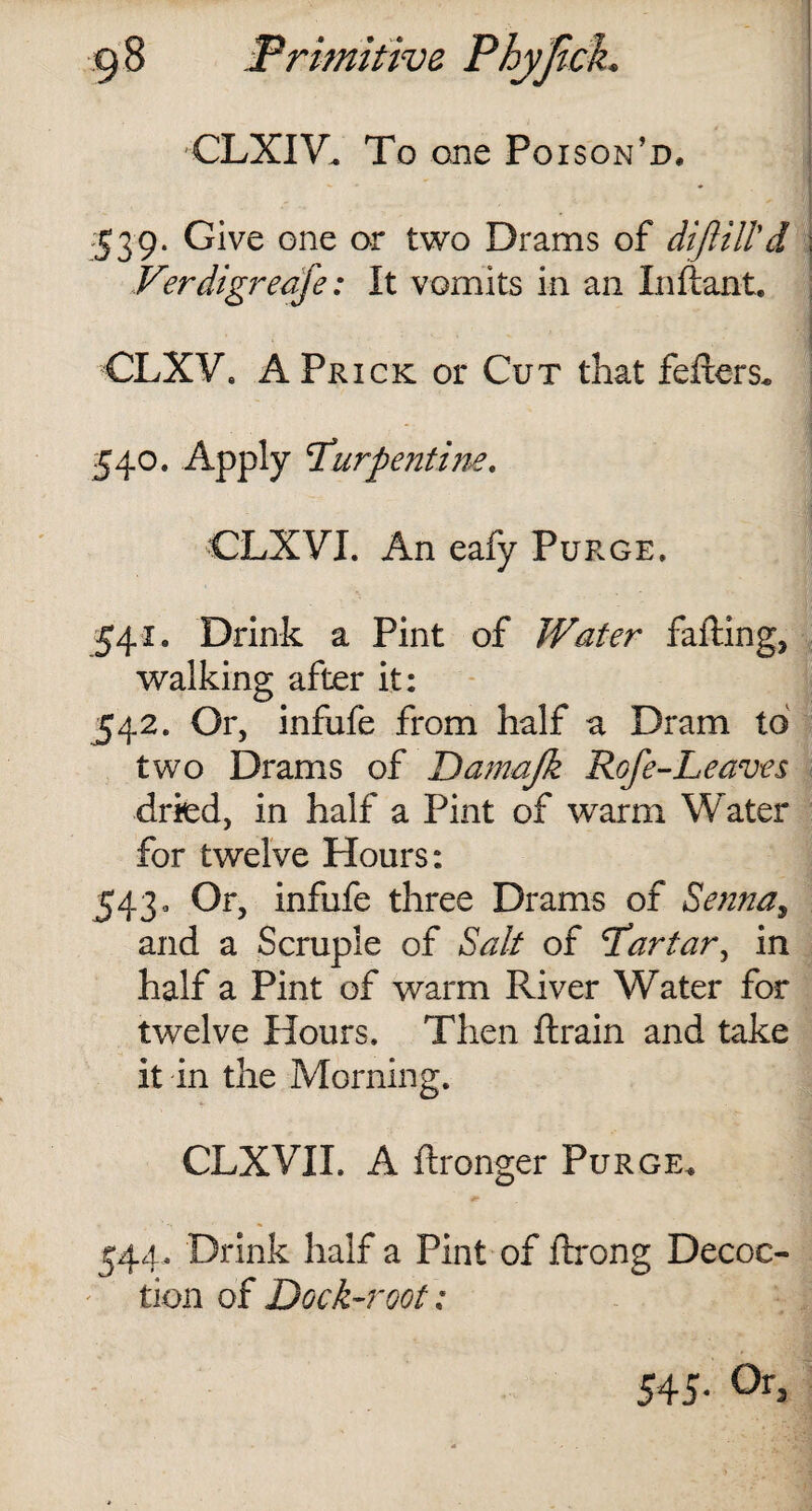 CLXIV. To one Poison’d, 539. Give one or two Drams of diftill'd Verdigreafe: It vomits in an In ft ant. CLXV. A Prick or Cut that fellers. 540. Apply \Turpentine. CLXVI. An eafy Purge. 541. Drink a Pint of Water falling, walking after it: 542. Or, infufe from half a Dram to two Drams of Damajk Rofe-Leaves dried, in half a Pint of warm Water for twelve Hours: 543. Or, infufe three Drams of Senna, and a Scruple of Salt of T’artar, in half a Pint of warm River Water for twelve Hours. Then ftrain and take it in the Morning. CLXVII. A ftronger Purge. 544. Drink half a Pint of ftrong Decoc¬ tion of Dock-root; 545- 0r3