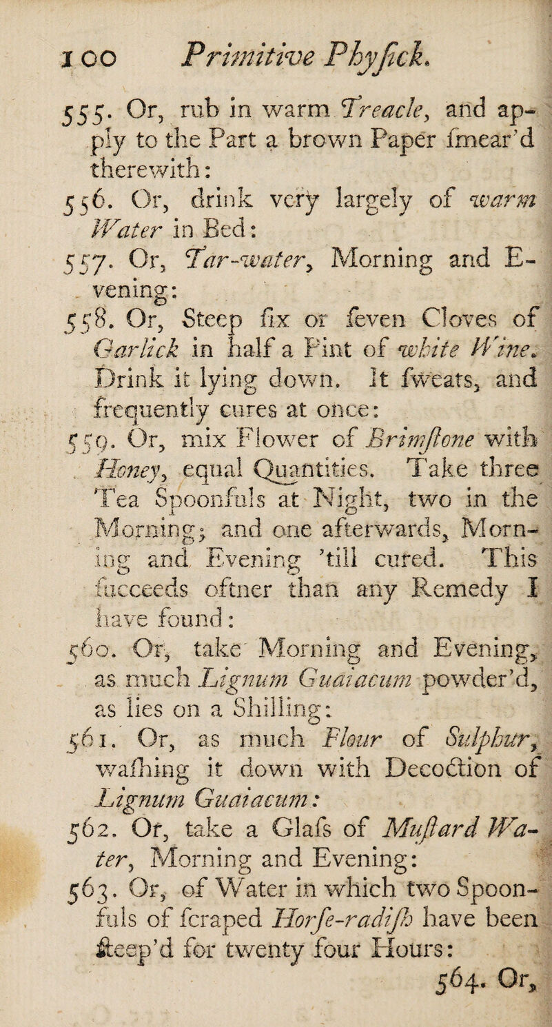555- Of> rub in warm treacle, and ap¬ ply to the Part a brown Paper fmear ’d therewith: 556. Or, drink very largely of ‘warm Water in Bed: 557. Or, Lar-water. Morning and E- vening: 558. Or, Steep fix or feven Cloves of Oar lick in half a Pint of white Wine. Drink it lying down. It fweats, and frequently cures at once: 559. Or, mix Flower of Brim (lone with Honey? equal Quantities. Take three Tea Spoonfuls at Night, two in the Morning; and one afterwards. Morn¬ ing and. Evening ’till cured. This ilicceeds oftner than any Remedy I have found: 560. Or, take Morning and Evening, as much Lignum Guaiacum powder’d, as lies on a Shilling: 561. Or, as much Flour of Sulphur, walhing it down with Deception of Lignum Guaiacum: 562. Of, take a Glafs of Muflard Wa¬ ter*, Morning and Evening: 563. Or, of Water in which two Spoon¬ fuls of feraped Horfe-radijh have been fteep’d for twenty four Hours: 564. Or,