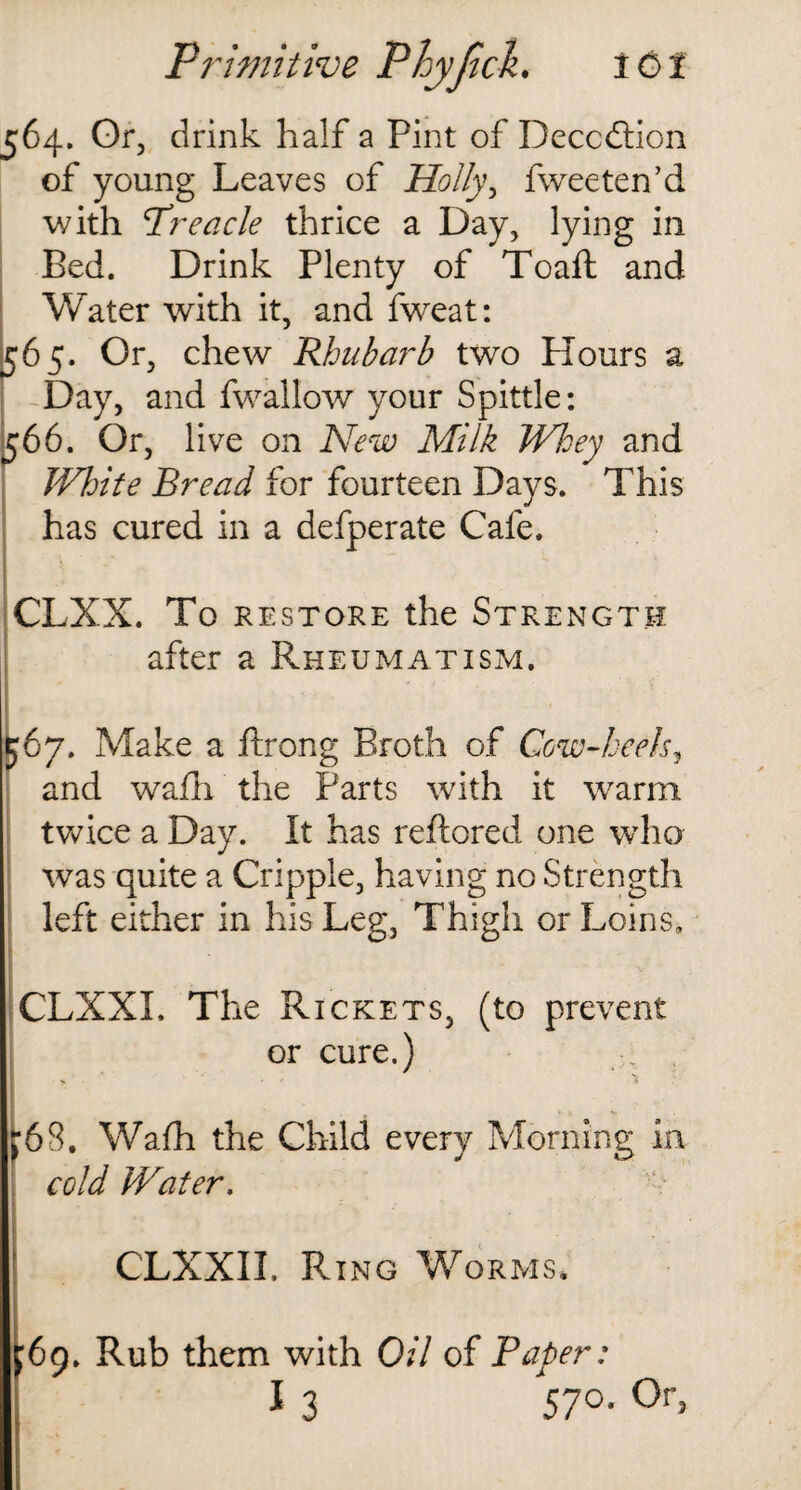 564. Or, drink half a Pint of Deception of young Leaves of Holly, fweeten’d with Treacle thrice a Day, lying in Bed. Drink Plenty of Toaft and Water with it, and fweat: 565. Or, chew Rhubarb two Hours a Day, and fwallow your Spittle: 566. Or, live on New Milk Whey and White Bread for fourteen Days. This has cured in a defperate Cafe. CLXX. To restore the Strength after a Rheumatism. 567. Make a ftrong Broth of Cow-heels, and wafh the Parts with it warm twice a Day. It has reftored one who was quite a Cripple, having no Strength left either in his Leg, Thigh or Loins, CLXXI. The Rickets, (to prevent or cure.) . r6S. Wafh the Child every Morning in cold Water. CLXXII. Ring Worms. J69. Rub them with Oil of Paper: I 3 570. Or,