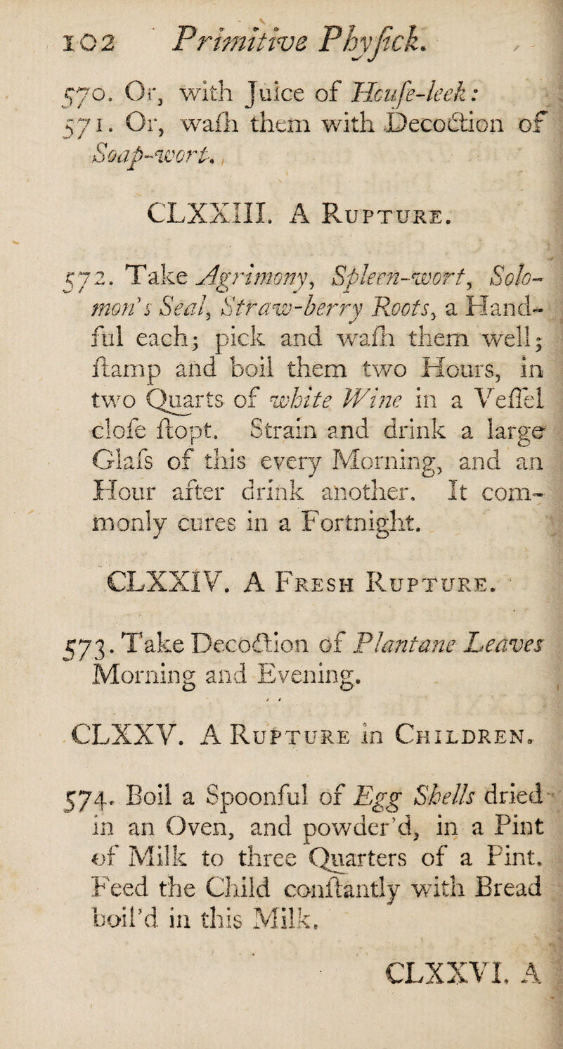 570. Or, with juice of Hcufe-leek: 571. Or, wadi them with Decoction of Soap-wort. CLXXIIL A Rupture. 572. Take Agrimony, Spleen-wort, Solo¬ mon's Seal, Straw-berry Roots, a Hand¬ ful each5 pick and wafh them well- ft amp and boil them two Hours, in two Quarts of white Wine in a Veiled clofe ftopt. Strain and drink a large Glafs of this every Morning, and an Hour after drink another. It com¬ monly cures in a Fortnight. CLXXIV. A Fresh Rupture. 573. Take Decoffion of Plantane Leaves Morning and Evening. CLXXV. A Rupture in Children. 574. Boil a Spoonful of Egg Shells dried in an Oven, and powder’d, in a Pint of Milk to three Quarters of a Pint. Feed the Child conftantly with Bread boil’d in this Milk. CLXXVLA