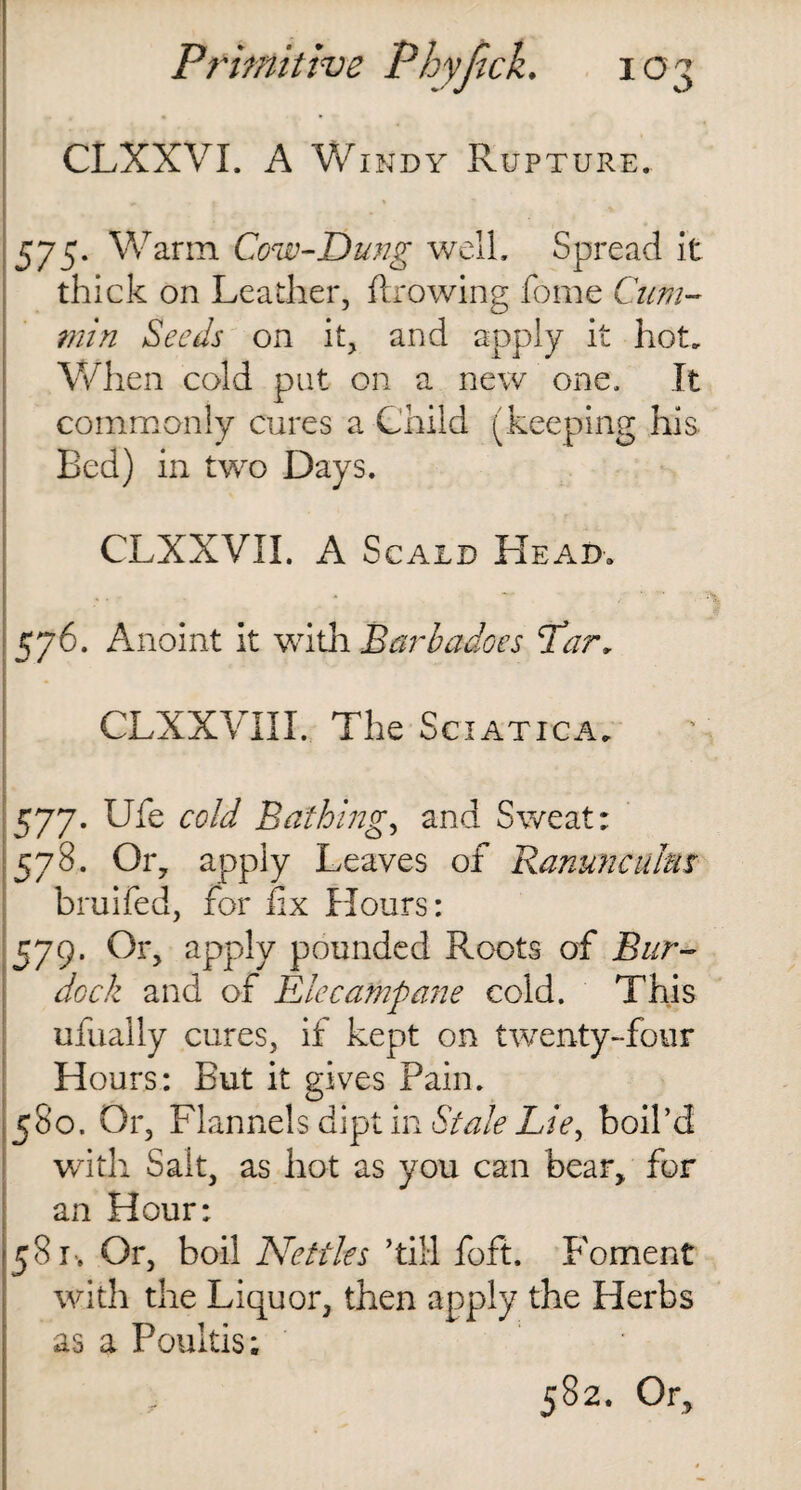 CLXXVL A Windy Rupture. 575* Warm Cow-Dung well. Spread it thick on Leather, (Lowing fome Cum¬ min Seeds on it, and apply it hot. When cold put on a new one. It commonly cures a Child (keeping his. Bed) in two Days. CLXXVIL A Scald Head. 576. Anoint it with Barbadoes ‘Tar, CLXXVIII. The Sciatica. 577. Ufe cold Bathing, and Sweat: 578. Or, apply Leaves of Ranunculus bruifed, for fix Hours: 579. Or, apply pounded Roots of Bur¬ dock and of Elecampane cold. This ufually cures, if kept on twenty-four Hours: But it gives Pain. 580. Or, Flannels dipt in Stale Lie, boil’d with Sait, as hot as you can bear, for an Hour: 581-. Or, boil Nettles ’till foft. Foment with the Liquor, then apply the Herbs as a Poultis;