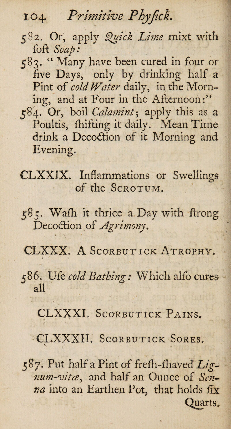 582. Or, apply Quick Lime mixt with foft Soap: 583. “ Many have been cured in four or five Days, only by drinking half a Pint of cold Water daily, in the Morn¬ ing, and at Four in the Afternoon 584. Or, boil Calamint•, apply this as a Poultis, drifting it daily. Mean Time drink a Decodtion of it Morning and Evening. CLXXIX. Inflammations or Swellings of the Scrotum. 585. Wafh it thrice a Day with ftrong Decodtion of Agrimony. *. * CLXXX. A Scorbutick Atrophy* 586. Ufe cold Bathing: Which alfo cures all CLXXXI. Scorbutick Pains. CLXXXII. Scorbutick Sores. 587. Put half a Pint of frefh-fhaved Lig- num-vitce, and half an Ounce of Sen¬ na into an Earthen Pot, that holds fix Quarts.