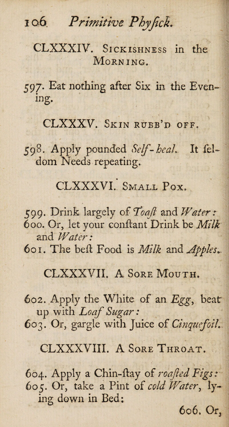CLXXXIV. Sickishness in the Morning. 597. Eat nothing after Six in the Even¬ ing. CLXXXV. Skin rijbb’d off. 598. Apply pounded Self-heaL It fel- dom Needs repeating. CLXXXVI. Small Pox, 599. Drink largely of'Toaft and Water: 600. Or, let your conftant Drink be Milk and Water: 601. The beft Food is Milk and Apples*. CLXXXVII. A Sore Mouth. 602. Apply the White of an Egg, beat up with Loaf Sugar: 603 . Or, gargle with Juice of Cinquefoil, CLXXXVIII. A Sore Throat. 604. Apply a Chin-ftay of roajled Figs: 605. Or, take a Pint of cold Water, ly¬ ing down in Bed: 606. Or3