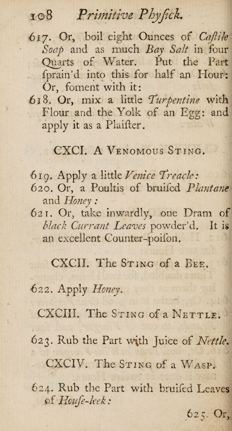 617. Or, boil eight Ounces of Caftile Soap and as much Bay Salt in four Quarts of Water. Put the Part fprain’d into this for half an Hour: Or, foment with it: 618. Or, mix a little ‘Turpentine with Flour and the Yolk of an Egg: and apply it as a Plaifter, CXCI. A Venomous Sting, 619. Apply a little Venice Treacle: 620. Or, a Poultis of bruited Plantane and Honey: 621. Or, take inwardly, one Dram of black Currant Leaves powder’d. It is an excellent Counter-poifon, CXCII. The Sting of a Bee, 622. Apply Honey, CXCIIL The Sting of a Nettle. 623. Rub the Part w\th juice of Nettle. CXCIV. The Sting of a Wasp. 624. Rub the Part with bruifed Leaves of Koufe-leek: 62 c. Or,