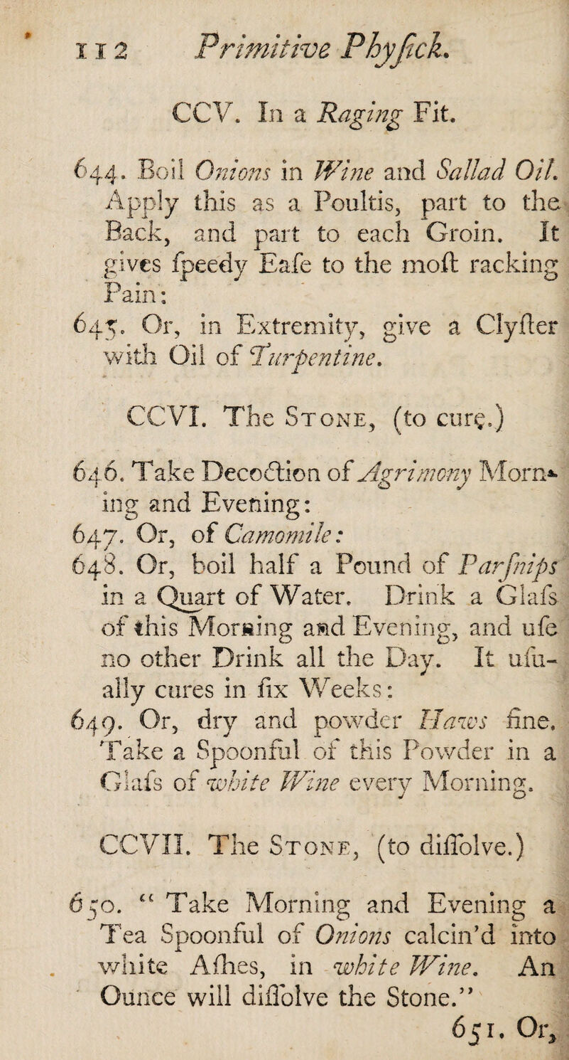 CCV. In a Raging Fit, 644. Boil Onions in Wine and Sallad Oil. Apply this as a Poultis, part to the Back, and part to each Groin. It gives fpeedy Eafe to the 1110ft racking Pain: 645. Or, in Extremity, give a Clyfter with Oil of 1 Serpentine. CCVI. The Stone, (to cure.) 646. Take Decoction of Agrimony Morn* ing and Evening: 647. Or, of Camomile: 648. Or, boil half a Pound of Parfnips in a Quart of Water. Drink a Glafs of this Morning a&d Evening, and ufe no other Drink all the Day. It ufu- ally cures in fix Weeks: 649. Or, dry and powder Haws fine. Take a Spoonful of this Powder in a Glafs of white Wine every Morning, GCVII. The Stone, (to difiolve.) 6^0. “Take Morning and Evening a Tea Spoonful of Onions calcin’d into white Afhes, in white Wine. An Ounce will difiolve the Stone.” 651. Or,