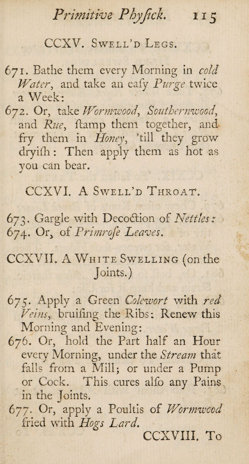 CCXV. Swell’d Legs. 671. Bathe them every Morning in cold Water, and take an eafy Purge twice a Week: 672. Or, takt Wormwoodi Southernwood, and Rue, ftamp then! together, and fry them in Honey, ’till they grow dryifh: Then apply them as hot as you can bear, J CCXVI. A Swelled Throat. 673. Gargle with Decodtion of Nettles: 674. Oig of Primrofe Leaves. CCXVIL A White Swelling (on the Joints.) 675. Apply a Green Colewort with red Veinsy bruiting the Ribs: Renew this Morning and Evening: 676. Or, hold the Part half an Hour every Morning, under the Stream that falls from a Mill; or under a Pump or Cock. This cures alfo any Pains in the Joints. 677. Or, apply a Poultis of Wormwood fried with Hogs Lard.