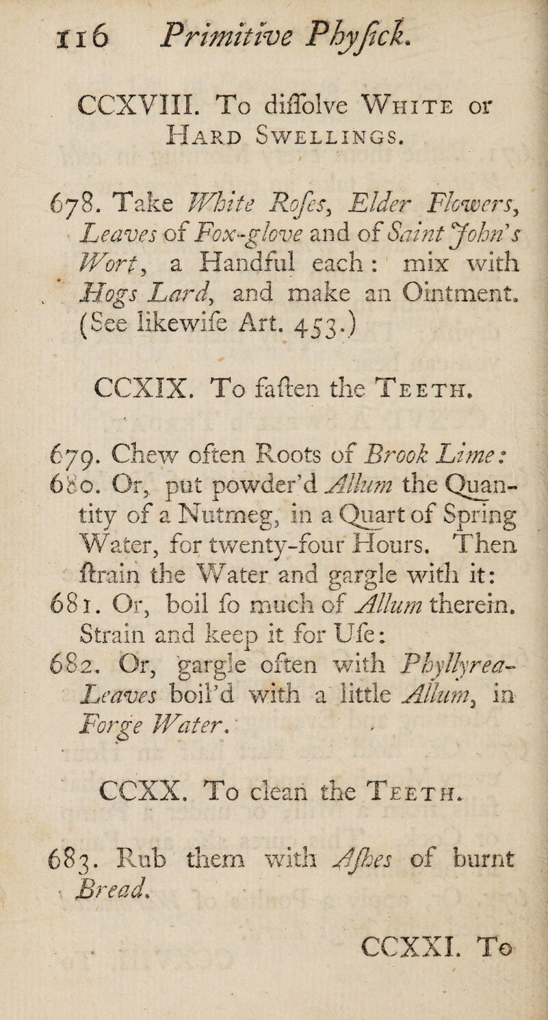 CCXVIII. To diffolve White or Hard Swellings. 678. Take White Rofes, Rider Flowers, Leaves of Fox-glove and of Saint John's Worty a Handful each : mix with Hogs Lard, and make an Ointment. (See likewife Art. 453.) CCXIX. To fatten the Teeth. 679. Chew often Roots of Brook Lime: 680. Or,, put powder’d Album the Quan¬ tity of a Nutmeg, in a Quart of Spring Water, for twenty-four Hours. Then ftrain the Water and gargle with it: 681. Or, boil fo much of Allum therein. Strain and keep it for Ufe: 682. Or, gargle often with Phyllyrea- Leaves boil’d with a little Allum^ in Forge Water. CCXX. To clean the Teeth. 683. Rub them with Fifties of burnt «. Bread.